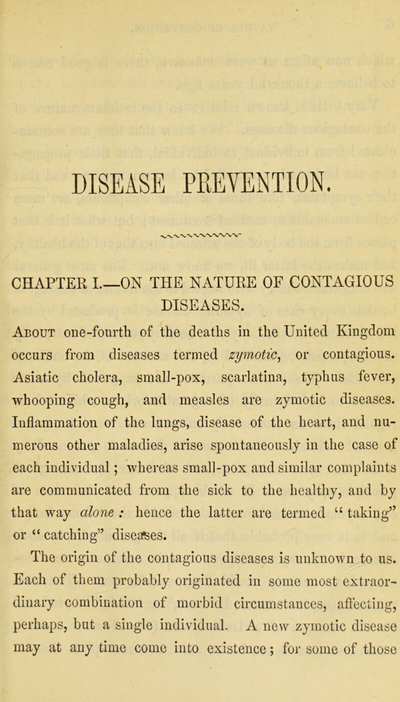 DISEASE PREVENTION. CHAPTER I.—ON THE NATURE OF CONTAGIOUS DISEASES. About one-fourth of the deaths in the United Kingdom occurs from diseases termed zymotic, or contagious. Asiatic cholera, small-pox, scarlatina, typhus fever, whooping cough, and measles are zymotic diseases. Inflammation of the lungs, disease of the heart, and nu- merous other maladies, arise spontaneously in the case of each individual; whereas small-pox and similar complaints are communicated from the sick to the healthy, and by that way alone : hence the latter are termed u taking” or “ catching” diseases. The origin of the contagious diseases is unknown to us. Each of them probably originated in some most extraor- dinary combination of morbid circumstances, affecting, perhaps, but a single individual. A new zymotic disease may at any time come into existence; for some of those