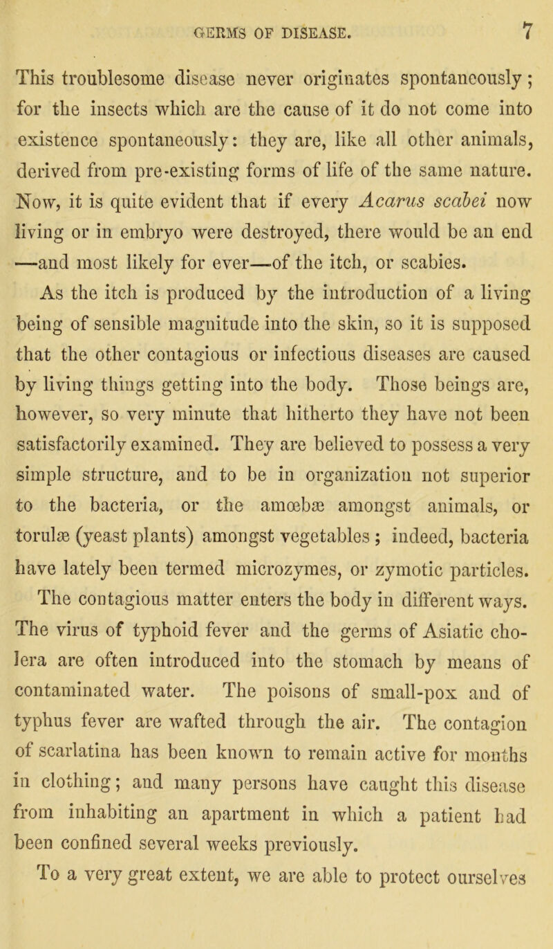 This troublesome disease never originates spontaneously; for the insects which are the cause of it do not come into existence spontaneously: they are, like all other animals, derived from pre-existing forms of life of the same nature. Now, it is quite evident that if every Acarus scabei now living or in embryo were destroyed, there would be an end —and most likely for ever—-of the itch, or scabies. As the itch is produced by the introduction of a living being of sensible magnitude into the skin, so it is supposed that the other contagious or infectious diseases are caused by living things getting into the body. Those beings are, however, so very minute that hitherto they have not been satisfactorily examined. They are believed to possess a very simple structure, and to be in organization not superior to the bacteria, or the amoebae amongst animals, or torulae (yeast plants) amongst vegetables ; indeed, bacteria have lately been termed microzymes, or zymotic particles. The contagious matter enters the body in different ways. The virus of typhoid fever and the germs of Asiatic cho- lera are often introduced into the stomach by means of contaminated water. The poisons of small-pox and of typhus fever are wafted through the air. The contagion of scarlatina has been known to remain active for months in clothing; and many persons have caught this disease from inhabiting an apartment in which a patient had been confined several weeks previously. To a very great extent, we are able to protect ourselves