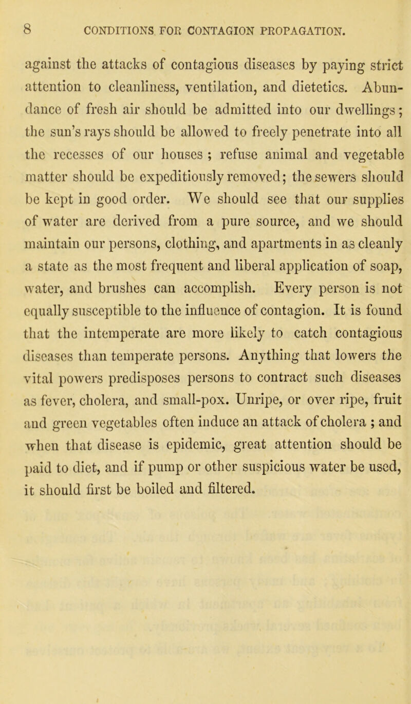 against the attacks of contagious diseases by paying strict attention to cleanliness, ventilation, and dietetics. Abun- dance of fresh air should be admitted into our dwellings; the sun’s rays should be allowed to freely penetrate into all the recesses of our houses ; refuse animal and vegetable matter should be expeditiously removed; the sewers should be kept in good order. We should see that our supplies of water are derived from a pure source, and we should maintain our persons, clothing, and apartments in as cleanly a state as the most frequent and liberal application of soap, water, and brushes can accomplish. Every person is not equally susceptible to the influence of contagion. It is found that the intemperate are more likely to catch contagious diseases than temperate persons. Anything that lowers the vital powers predisposes persons to contract such diseases as fever, cholera, and small-pox. Unripe, or over ripe, fruit and green vegetables often induce an attack of cholera ; and when that disease is epidemic, great attention should be paid to diet, and if pump or other suspicious water be used, it should first be boiled and filtered.