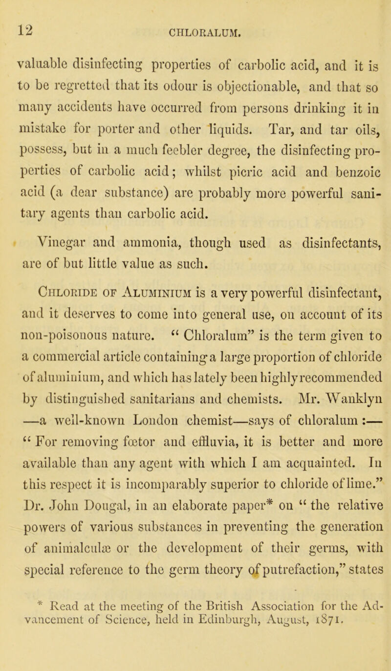 CHLORALUM. valuable disinfecting properties of carbolic acid, and it is to be regretted that its odour is objectionable, and that so many accidents have occurred from persons drinking it in mistake for porter and other liquids. Tar, and tar oils, possess, but in a much feebler degree, the disinfecting pro- perties of carbolic acid; whilst picric acid and benzoic acid (a dear substance) are probably more powerful sani- tary agents than carbolic acid. Vinegar and ammonia, though used as disinfectants, are of but little value as such. Chloride of Aluminium is a very powerful disinfectant, and it deserves to come into general use, on account of its non-poisonous nature. 61 Chloralum” is the term given to a commercial article containing a large proportion of chloride of aluminium, and which has lately been highly recommended by distinguished sanitarians and chemists. Mr. Wanklyn —a well-known London chemist—says of chloralum :— “ For removing foetor and effluvia, it is better and more available than any agent with which I am acquainted. In this respect it is incomparably superior to chloride of lime.” Dr. John Dougal, in an elaborate paper* on “ the relative powers of various substances in preventing the generation of animalculae or the development of their germs, with special reference to the germ theory of putrefaction,” states * Read at the meeting of the British Association for the Ad- vancement of Science, held in Edinburgh, August, 1871.