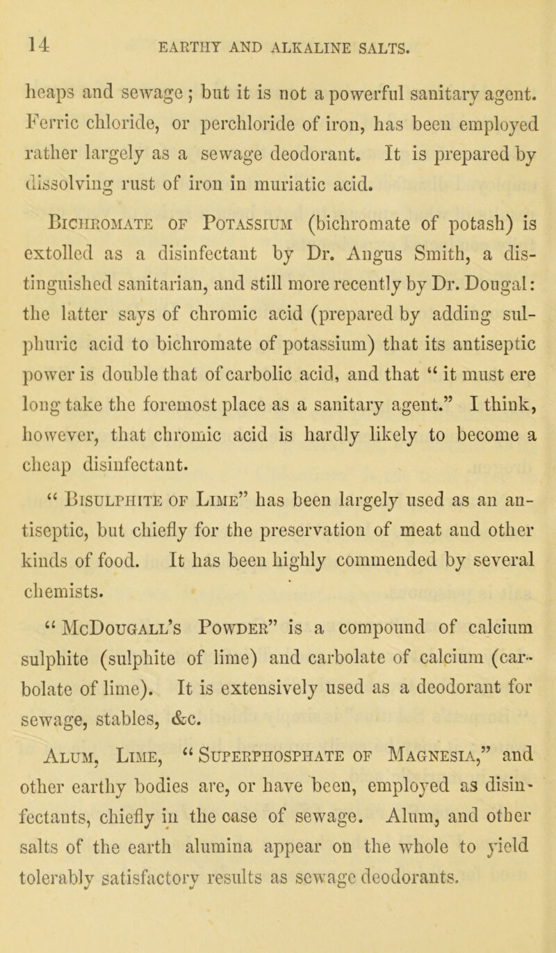 heaps and sewage ; but it is not a powerful sanitary agent. Ferric chloride, or perchloride of iron, has been employed rather largely as a sewage deodorant. It is prepared by dissolving rust of iron in muriatic acid. Bichromate of Potassium (bichromate of potash) is extolled as a disinfectant by Dr. Angus Smith, a dis- tinguished sanitarian, and still more recently by Dr. Dougal: the latter says of chromic acid (prepared by adding sul- phuric acid to bichromate of potassium) that its antiseptic power is double that of carbolic acid, and that “ it must ere long take the foremost place as a sanitary agent.” I think, however, that chromic acid is hardly likely to become a cheap disinfectant. “ Bisulphite of Lime” has been largely used as an an- tiseptic, but chiefly for the preservation of meat and other kinds of food. It has been highly commended by several chemists. “ McDougall’s Powder” is a compound of calcium sulphite (sulphite of lime) and carbolate of calcium (car- bolate of lime). It is extensively used as a deodorant for sewage, stables, &c. Alum, Lime, “ Superphosphate of Magnesia,” and other earthy bodies are, or have been, employed as disin- fectants, chiefly in the case of sewage. Alum, and other salts of the earth alumina appear on the whole to yield tolerably satisfactory results as sewage deodorants.