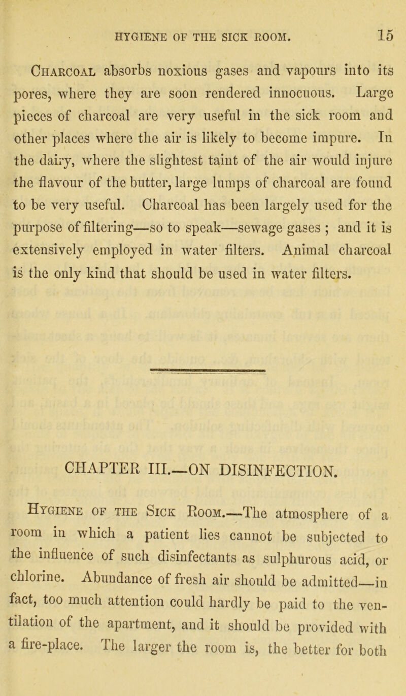 Charcoal absorbs noxious gases and vapours into its pores, where they are soon rendered innocuous. Large pieces of charcoal are very useful in the sick room and other places where the air is likely to become impure. In the dairy, where the slightest taint of the air would injure the flavour of the butter, large lumps of charcoal are found to be very useful. Charcoal has been largely used for the purpose of filtering—so to speak—sewage gases ; and it is extensively employed in water filters. Animal charcoal is the only kind that should be used in water filters. CHAPTER III.—ON DISINFECTION. Hygiene of the Sick Room.—The atmosphere of a 100m in which a patient lies cannot be subjected to the influence of such disinfectants as sulphurous acid, or chlorine. Abundance of fresh air should be admitted—in fact, too much attention could hardly be paid to the ven- tilation of the apartment, and it should be provided with a fire-place. The larger the room is, the better for both