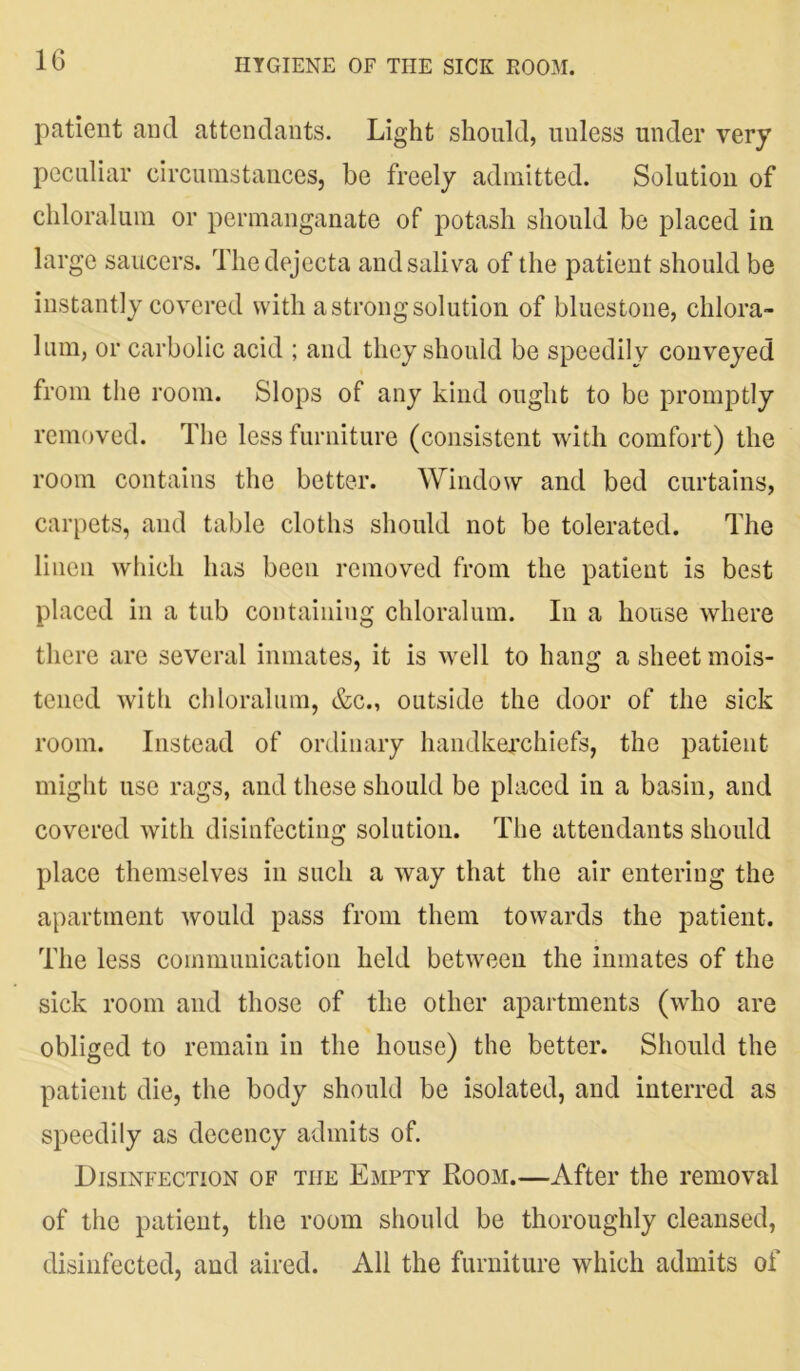 patient and attendants. Light should, unless under very peculiar circumstances, be freely admitted. Solution of chloralum or permanganate of potash should be placed in large saucers. The dejecta and saliva of the patient should be instantly covered with a strong solution of bluestone, chlora- lum, or carbolic acid ; and they should be speedily conveyed from the room. Slops of any kind ought to be promptly removed. The less furniture (consistent with comfort) the room contains the better. Window and bed curtains, carpets, and table cloths should not be tolerated. The linen which has been removed from the patient is best placed in a tub containing chloralum. In a house where there are several inmates, it is well to hang a sheet mois- tened with chloralum, &c., outside the door of the sick room. Instead of ordinary handkerchiefs, the patient might use rags, and these should be placed in a basin, and covered with disinfecting solution. The attendants should place themselves in such a way that the air entering the apartment would pass from them towards the patient. The less communication held between the inmates of the sick room and those of the other apartments (who are obliged to remain in the house) the better. Should the patient die, the body should be isolated, and interred as speedily as decency admits of. Disinfection of the Empty Room.—After the removal of the patient, the room should be thoroughly cleansed, disinfected, and aired. All the furniture which admits of