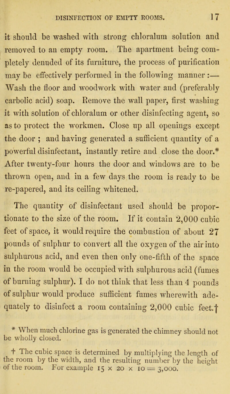 it should be washed with strong chloralum solution and removed to an empty room. The apartment being com- pletely denuded of its furniture, the process of purification may be effectively performed in the following manner :— Wash the floor and woodwork with water and (preferably carbolic acid) soap. Remove the wall paper, first washing it with solution of chloralum or other disinfecting agent, so as to protect the workmen. Close up all openings except the door ; and having generated a sufficient quantity of a powerful disinfectant, instantly retire and close the door.* After twenty-four hours the door and windows are to be thrown open, and in a few days the room is ready to be re-papered, and its ceiling whitened. The quantity of disinfectant used should be propor- tionate to the size of the room. If it contain 2,000 cubic feet of space, it would require the combustion of about 27 pounds of sulphur to convert all the oxygen of the air into sulphurous acid, and even then only one-fifth of the space in the room would be occupied with sulphurous acid (fumes of burning sulphur). I do not think that less than 4 pounds of sulphur would produce sufficient fumes wherewith ade- quately to disinfect a room containing 2,000 cubic feet.f * When much chlorine gas is generated the chimney should not be wholly closed. + The cubic space is determined by multiplying the length of the room by the width, and the resulting number by the height of the room. For example 15 x 20 x 10 = 3,000.