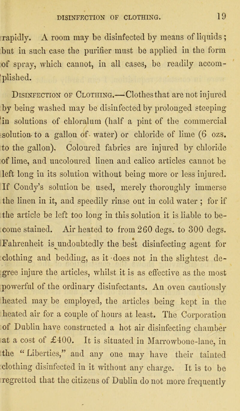 rapidly. A room may be disinfected by means of liquids; but in such case the purifier must be applied in the form of spray, which cannot, in all cases, be readily accom- 'plished. Disinfection of Clothing.—Clothes that are not injured by being washed may be disinfected by prolonged steeping fin solutions of chloralum (half a pint of the commercial solution-to a gallon of- water) or chloride of lime (6 ozs. to the gallon). Coloured fabrics are injured by chloride of lime, and uncoloured linen and calico articles cannot be left long in its solution without being more or less injured. If Condy’s solution be used, merely thoroughly immerse the linen in it, and speedily rinse out in cold water ; for if the article be left too long in this solution it is liable to be- come stained. Air heated to from 260 degs. to 300 degs. Fahrenheit ^undoubtedly the best disinfecting agent for clothing and bedding, as it-does not in the slightest de- gree injure the articles, whilst it is as effective as the most powerful of the ordinary disinfectants. An oven cautiously heated may be employed, the articles being kept in the heated air for a couple of hours at least. The Corporation of Dublin have constructed a hot air disinfecting chamber at a cost of £400. It is situated in Marrowbone-lane, in the “Liberties,” and any one may have their tainted clothing disinfected in it without any charge. It is to be regretted that the citizens of Dublin do not more frequently