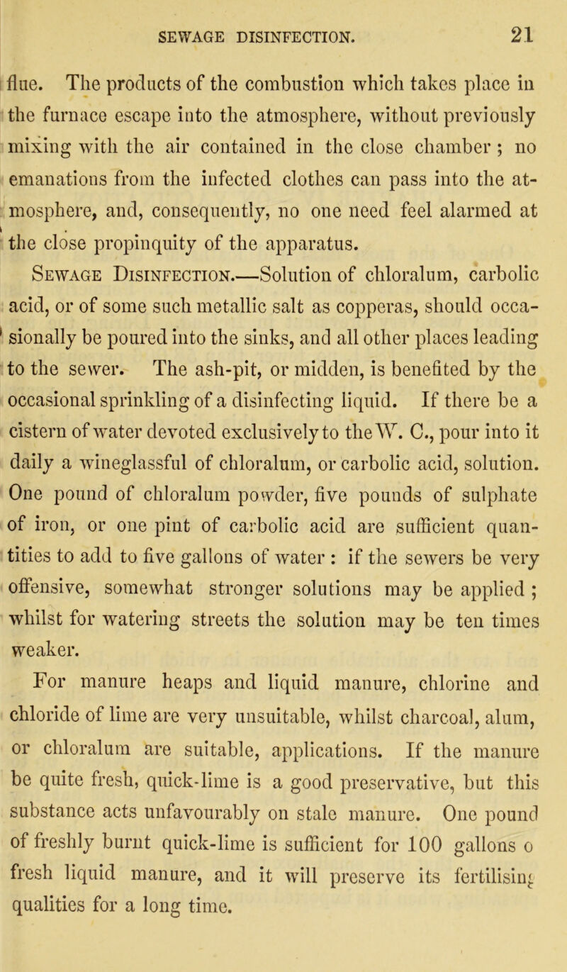 fine. The products of the combustion which takes place in the furnace escape into the atmosphere, without previously mixing with the air contained in the close chamber ; no emanations from the infected clothes can pass into the at- mosphere, and, consequently, no one need feel alarmed at the close propinquity of the apparatus. Sewage Disinfection.—Solution of chloralum, carbolic acid, or of some such metallic salt as copperas, should occa- sionally be poured into the sinks, and all other places leading to the sewer. The ash-pit, or midden, is benefited by the occasional sprinkling of a disinfecting liquid. If there be a cistern of water devoted exclusively to the W. C., pour into it daily a wdneglassful of chloralum, or carbolic acid, solution. One pound of chloralum powder, five pounds of sulphate of iron, or one pint of carbolic acid are sufficient quan- tities to add to five gallons of water : if the sewers be very offensive, somewhat stronger solutions may be applied ; whilst for watering streets the solution may be ten times weaker. For manure heaps and liquid manure, chlorine and chloride of lime are very unsuitable, whilst charcoal, alum, or chloralum are suitable, applications. If the manure be quite fresh, quick*lime is a good preservative, but this substance acts unfavourably on stale manure. One pound of freshly burnt quick-lime is sufficient for 100 gallons o fresh liquid manure, and it will preserve its fertilising qualities for a long time.