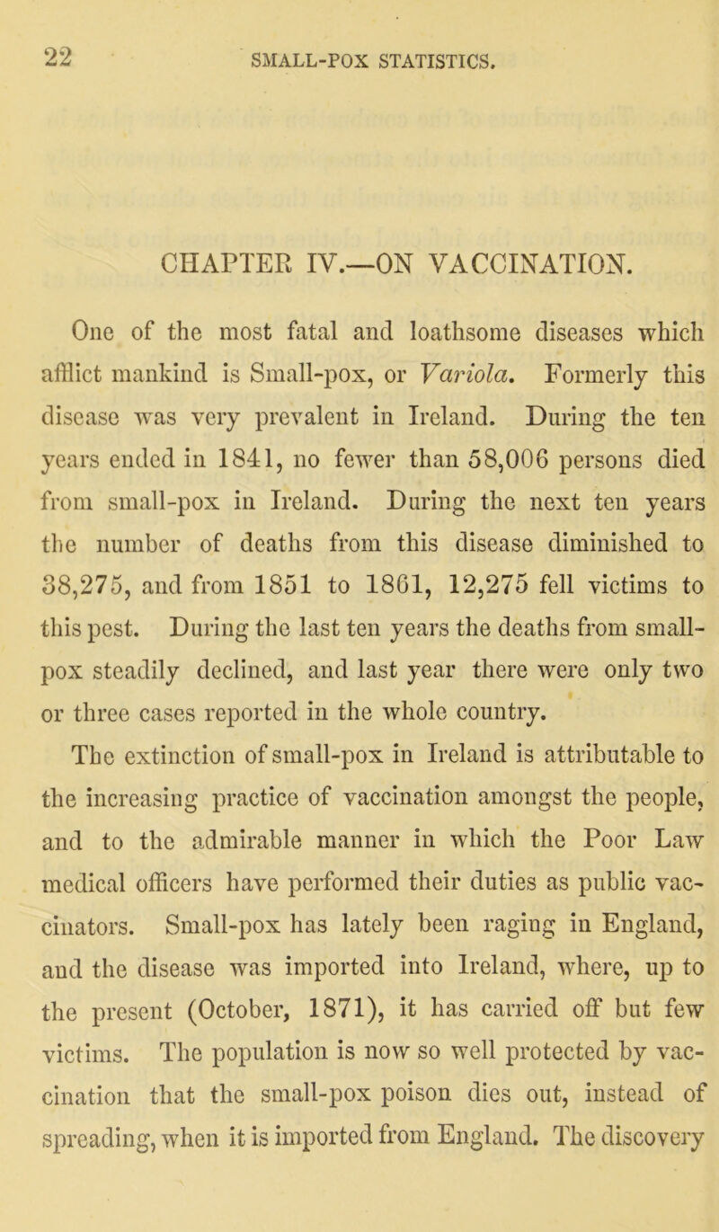 CHAPTER IV.—ON VACCINATION. One of the most fatal and loathsome diseases which afflict mankind is Small-pox, or Variola. Formerly this disease was very prevalent in Ireland. During the ten years ended in 1841, no fewer than 58,006 persons died from small-pox in Ireland. During the next ten years the number of deaths from this disease diminished to 38,275, and from 1851 to 1861, 12,275 fell victims to this pest. During the last ten years the deaths from small- pox steadily declined, and last year there were only two or three cases reported in the whole country. The extinction of small-pox in Ireland is attributable to the increasing practice of vaccination amongst the people, and to the admirable manner in which the Poor Law medical officers have performed their duties as public vac- cinators. Small-pox has lately been raging in England, and the disease was imported into Ireland, where, up to the present (October, 1871), it has carried off but few victims. The population is now so well protected by vac- cination that the small-pox poison dies out, instead of spreading, when it is imported from England. The discovery