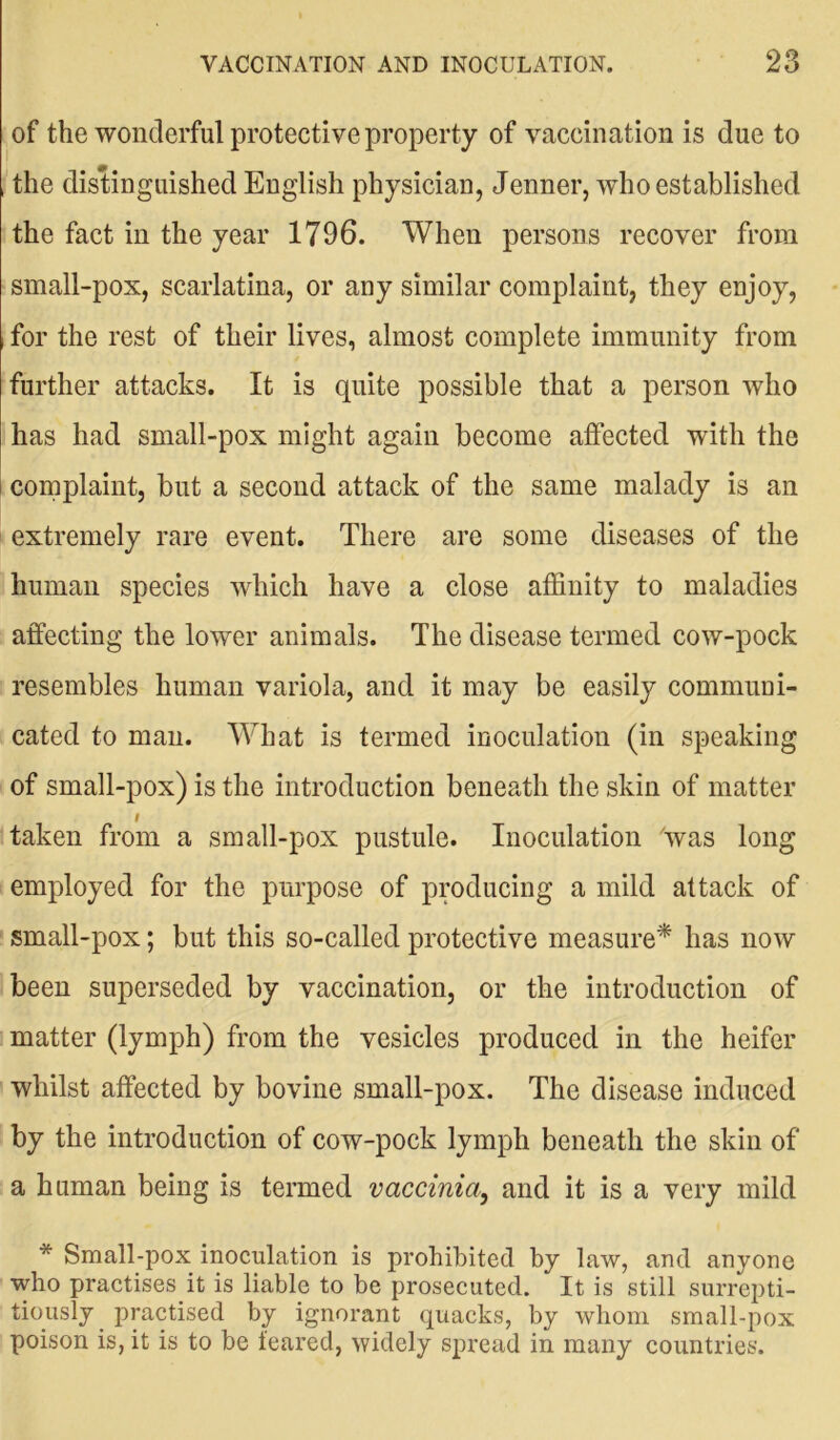 of the wonderful protective property of vaccination is due to the distinguished English physician, Jenner, who established the fact in the year 1796. When persons recover from small-pox, scarlatina, or any similar complaint, they enjoy, , for the rest of their lives, almost complete immunity from further attacks. It is quite possible that a person who has had small-pox might again become affected with the complaint, but a second attack of the same malady is an extremely rare event. There are some diseases of the human species which have a close affinity to maladies affecting the lower animals. The disease termed cow-pock resembles human variola, and it may be easily communi- cated to man. What is termed inoculation (in speaking of small-pox) is the introduction beneath the skin of matter taken from a small-pox pustule. Inoculation 'was long employed for the purpose of producing a mild attack of small-pox; but this so-called protective measure* has now been superseded by vaccination, or the introduction of matter (lymph) from the vesicles produced in the heifer whilst affected by bovine small-pox. The disease induced by the introduction of cow-pock lymph beneath the skin of a human being is termed vaccinia, and it is a very mild * Small-pox inoculation is prohibited by law, and anyone who practises it is liable to be prosecuted. It is still surrepti- tiously practised by ignorant quacks, by whom small-pox poison is, it is to be feared, widely spread in many countries.