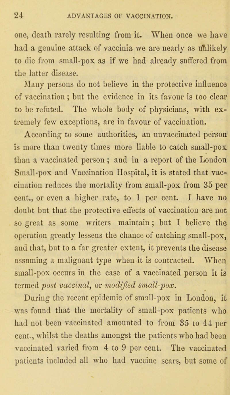 one, death rarely resulting from it. When once we have had a genuine attack of vaccinia we are nearly as uTilikely to die from small-pox as if we had already suffered from the latter disease. Many persons do not believe in the protective influence of vaccination ; but the evidence in its favour is too clear to be refuted. The whole body of physicians, with ex- tremely few exceptions, are in favour of vaccination. According to some authorities, an unvaccinated person is more than twenty times more liable to catch small-pox than a vaccinated person ; and in a report of the London Small-pox and Vaccination Hospital, it is stated that vac- cination reduces the mortality from small-pox from 35 per cent., or even a higher rate, to 1 per cent. I have no doubt but that the protective effects of vaccination are not so great as some writers maintain; but I believe the operation greatly lessens the chance of catching small-pox, and that, but to a far greater extent, it prevents the disease assuming a malignant type when it is contracted. When small-pox occurs in the case of a vaccinated person it is termed post vaccinal, or modified small-pox. During the recent epidemic of small-pox in London, it was found that the mortality of small-pox patients who had not been vaccinated amounted to from 35 to 44 per cent., whilst the deaths amongst the patients who had been vaccinated varied from 4 to 9 per cent. The vaccinated patients included all who had vaccine scars, but some of