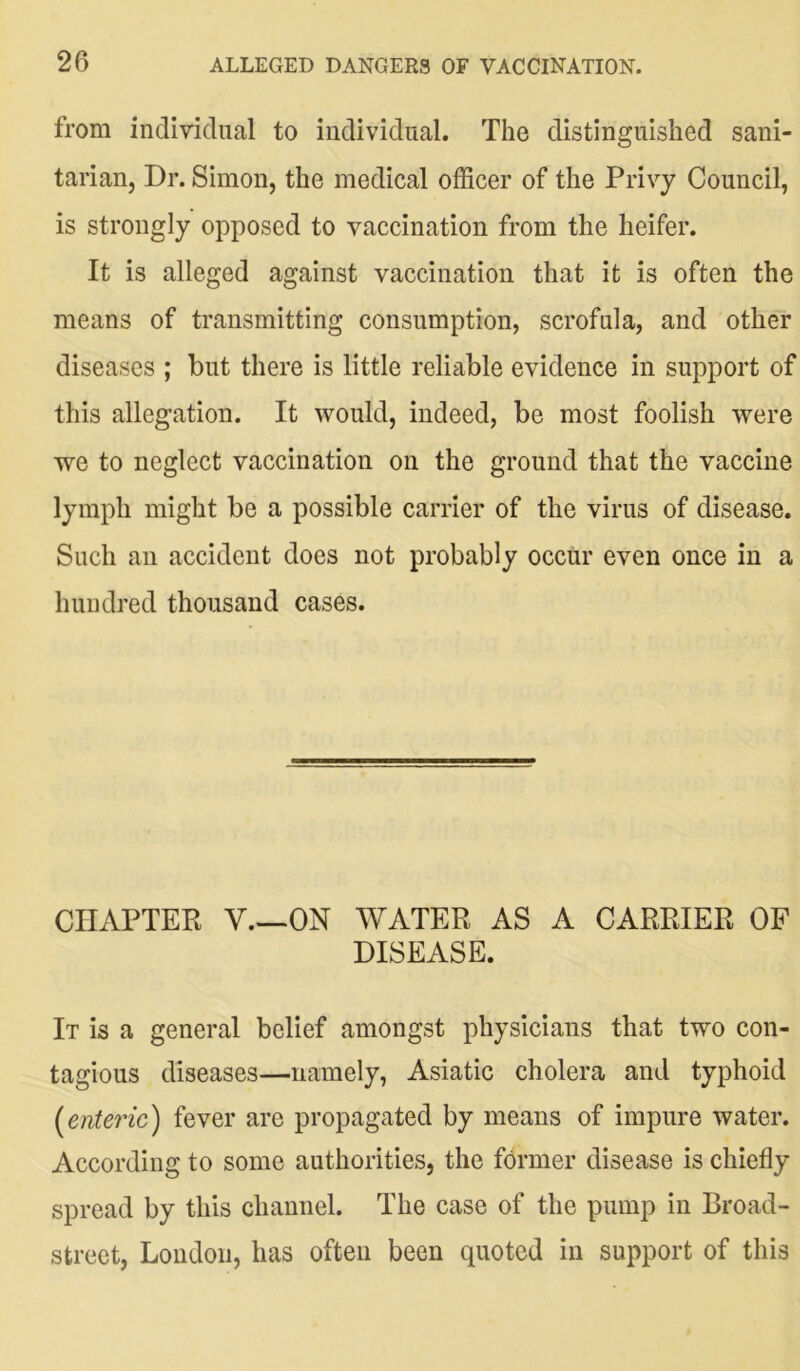 from individual to individual. The distinguished sani- tarian, Dr. Simon, the medical officer of the Privy Council, is strongly opposed to vaccination from the heifer. It is alleged against vaccination that it is often the means of transmitting consumption, scrofula, and other diseases ; but there is little reliable evidence in support of this allegation. It would, indeed, be most foolish were we to neglect vaccination on the ground that the vaccine lymph might be a possible carrier of the virus of disease. Such an accident does not probably occur even once in a hundred thousand cases. CHAPTER V—ON WATER AS A CARRIER OF DISEASE. It is a general belief amongst physicians that two con- tagious diseases—namely, Asiatic cholera and typhoid (enteric) fever are propagated by means of impure water. According to some authorities, the former disease is chiefly spread by this channel. The case of the pump in Broad- street, London, has often been quoted in support of this