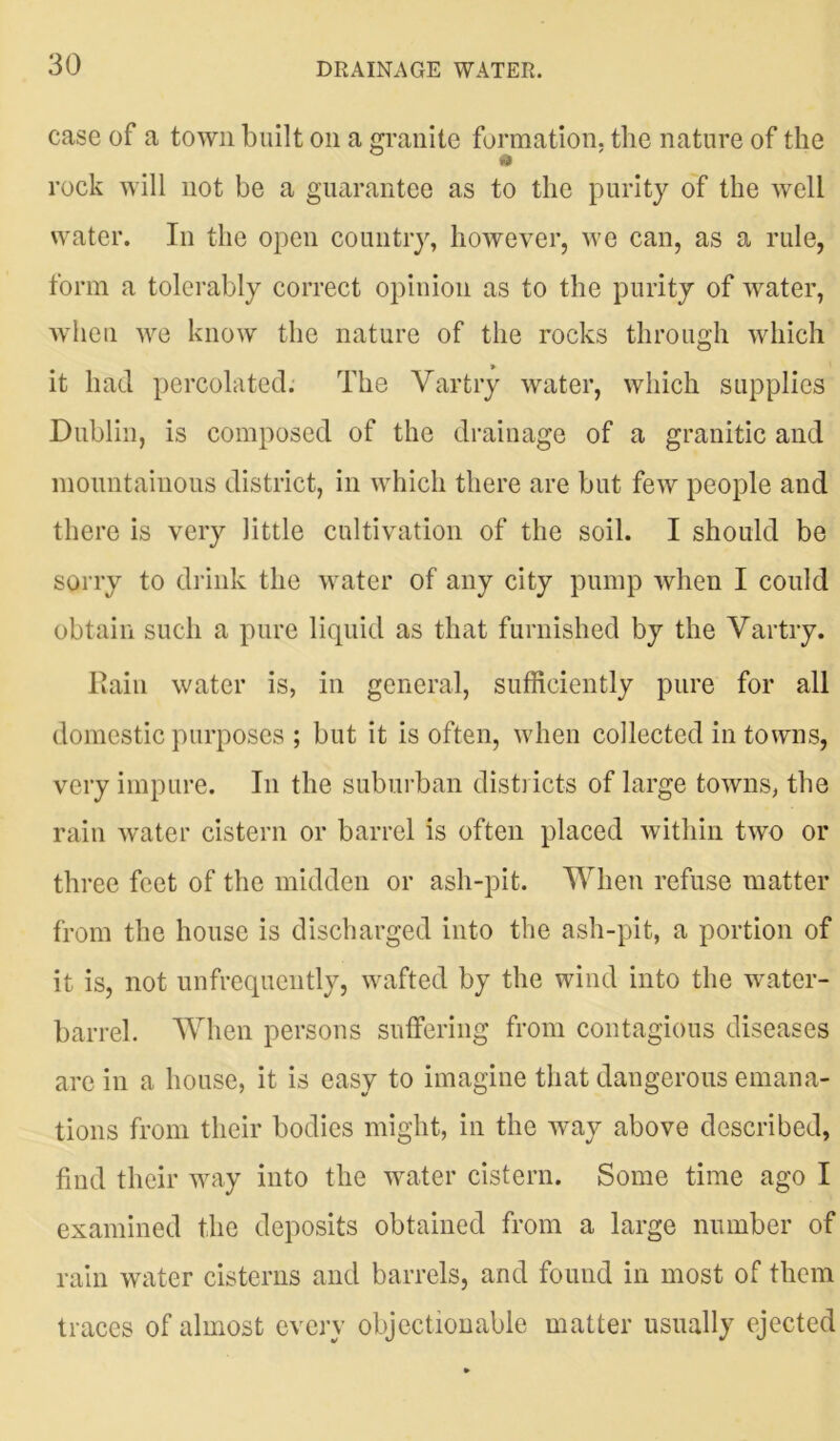 case of a town built on a granite formation, the nature of the id rock will not be a guarantee as to the purity of the well water. In the open country, however, we can, as a rule, form a tolerably correct opinion as to the purity of water, when we know the nature of the rocks through which it had percolated. The Yartry water, which supplies Dublin, is composed of the drainage of a granitic and mountainous district, in which there are but few people and there is very little cultivation of the soil. I should be sorry to drink the water of any city pump when I could obtain such a pure liquid as that furnished by the Yartry. Rain water is, in general, sufficiently pure for all domestic purposes ; but it is often, when collected in towns, very impure. In the suburban districts of large towns, the rain water cistern or barrel is often placed within two or three feet of the midden or ash-pit. When refuse matter from the house is discharged into the ash-pit, a portion of it is, not unfrequently, wafted by the wind into the water- barrel. When persons suffering from contagious diseases are in a house, it is easy to imagine that dangerous emana- tions from their bodies might, in the way above described, find their way into the water cistern. Some time ago I examined the deposits obtained from a large number of rain water cisterns and barrels, and found in most of them traces of almost every objectionable matter usually ejected