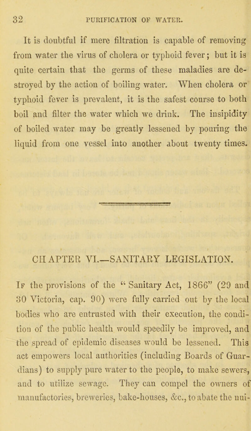 It is doubtful if mere filtration is capable of removing from water the virus of cholera or typhoid fever; but it is quite certain that the germs of these maladies are de- stroyed by the action of boiling water. When cholera or typhoid fever is prevalent, it is the safest course to both boil and filter the water which we drink. The insipidity of boiled water may be greatly lessened by pouring the liquid from one vessel into another about twenty times. CHAPTER VI.—SANITARY LEGISLATION. If the provisions of the “ Sanitary Act, 1866” (29 and 30 Victoria, cap. 90) were fully carried out by the local bodies who are entrusted with their execution, the condi- tion of the public health would speedily be improved, and the spread of epidemic diseases would be lessened. This act empowers local authorities (including Boards of Guar- dians) to supply pure water to the people, to make sewers, and to utilize sewage. They can compel the owners of manufactories, breweries, bake-houses, &c., to abate the uui-