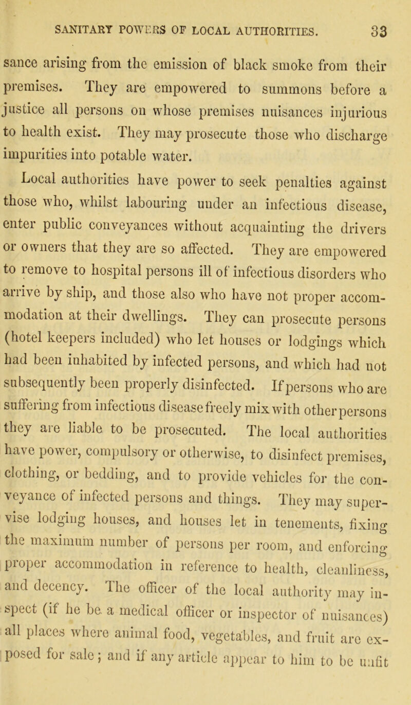 sance arising from the emission of black smoke from their premises. They are empowered to summons before a justice all persons on whose premises nuisances injurious to health exist. They may prosecute those who discharge impurities into potable water. Local authorities have power to seek penalties against those who, whilst labouring under an infectious disease, enter public conveyances without acquainting the drivers or owners that they are so affected. They are empowered to lemove to hospital persons ill of infectious disorders who anivc by ship, and those also who have not proper accom- modation at their dwellings. They can prosecute persons (hotel keepers included) who let houses or lodgings which had been inhabited by infected persons, and which had not subsequently been properly disinfected. If persons who are suffering fiom infectious disease freely mix with other persons they ai e liable to be prosecuted. The local authorities have power, compulsory or otherwise, to disinfect premises, clothing, 01 bedding, and to provide vehicles for the con- veyance of infected persons and things. They may super- vise lodging houses, and houses let in tenements, fixing the maximum number of persons per room, and enforcing proper accommodation in reference to health, cleanliness, and decency. The officer of the local authority may in- spect (if he be. a medical officer or inspector of nuisances) all places where animal food, vegetables, and fruit arc ex- posed for sale; and if any article appear to him to be unfit