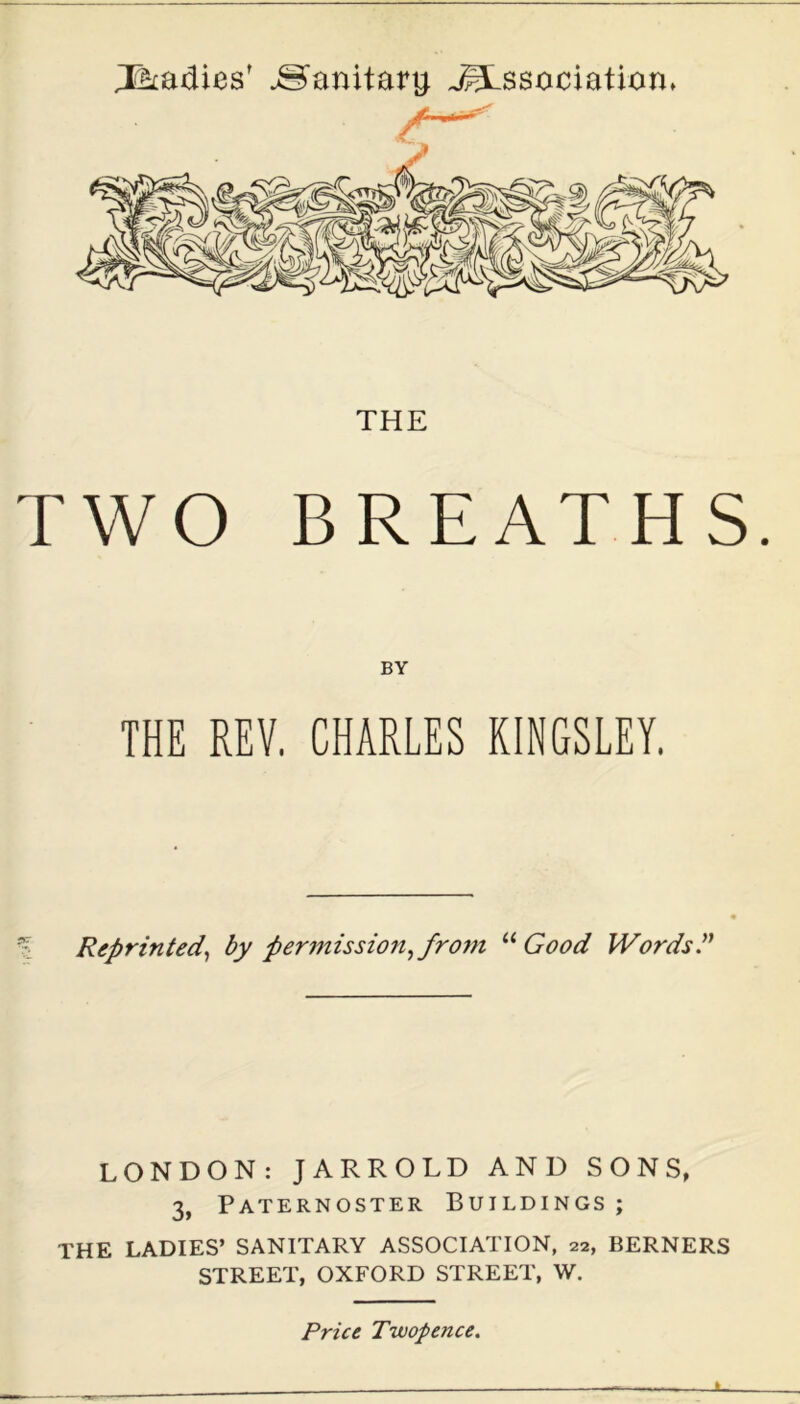 Radies' Sanitary. dissociation* THE TWO BREATHS. BY THE REV. CHARLES KINGSLEY. Reprinted, by permission, from “ Good Words.” LONDON: JARROLD AND SONS, 3, Paternoster Buildings ; THE LADIES’ SANITARY ASSOCIATION, 22, BERNERS STREET, OXFORD STREET, W. Price Twopence.