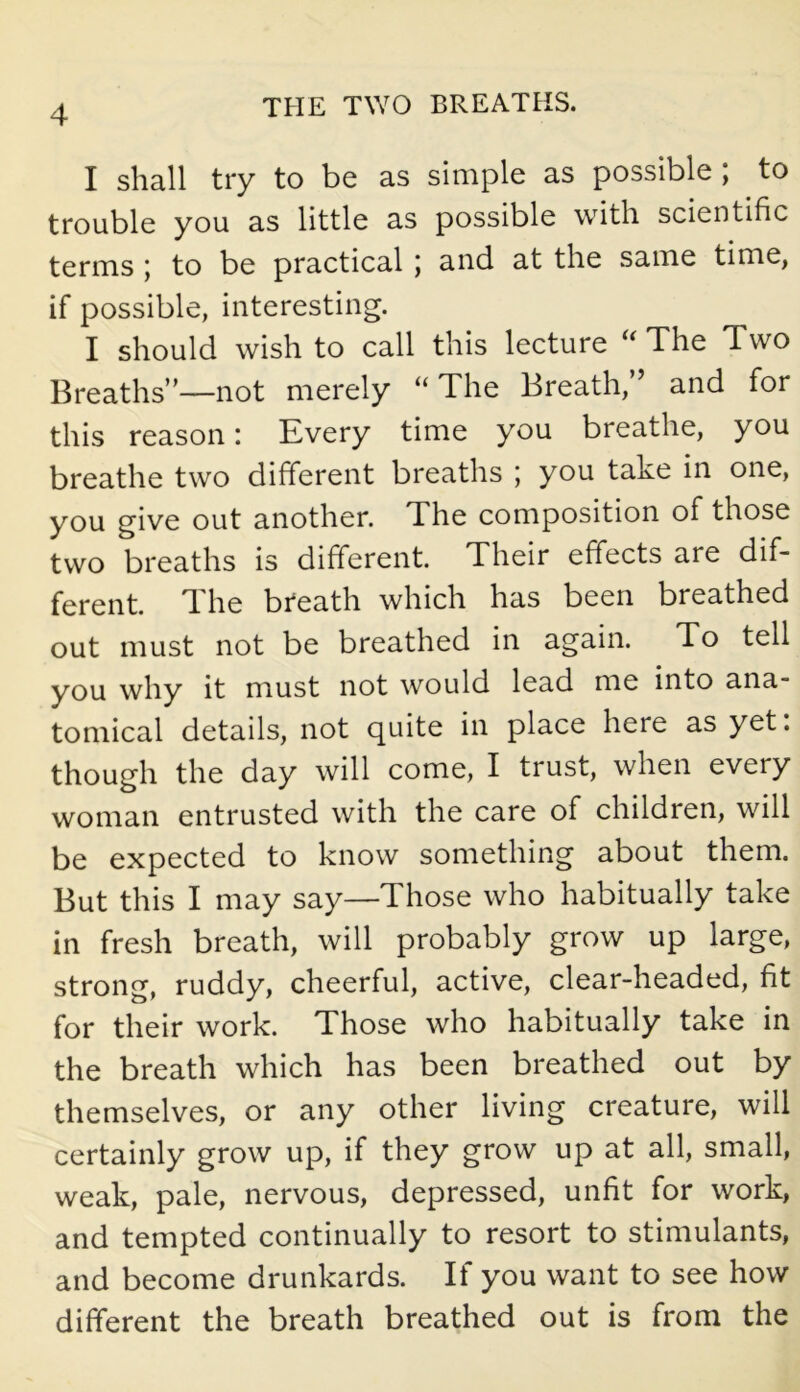 I shall try to be as simple as possible ; to trouble you as little as possible with scientific terms ; to be practical; and at the same time, if possible, interesting. I should wish to call this lecture “ The Two Breaths”—not merely “ The Breath,” and for this reason: Every time you breathe, you breathe two different breaths ; you take in one, you give out another. The composition of those two breaths is different. Their effects are dif- ferent. 1 he breath which has been breathed out must not be breathed in again. To tell you why it must not would lead me into ana- tomical details, not quite in place here as yet. though the day will come, I trust, when every woman entrusted with the care of children, will be expected to know something about them. But this I may say—Those who habitually take in fresh breath, will probably grow up large, strong, ruddy, cheerful, active, clear-headed, fit for their work. Those who habitually take in the breath which has been breathed out by themselves, or any other living creature, will certainly grow up, if they grow up at all, small, weak, pale, nervous, depressed, unfit for work, and tempted continually to resort to stimulants, and become drunkards. If you want to see how different the breath breathed out is from the