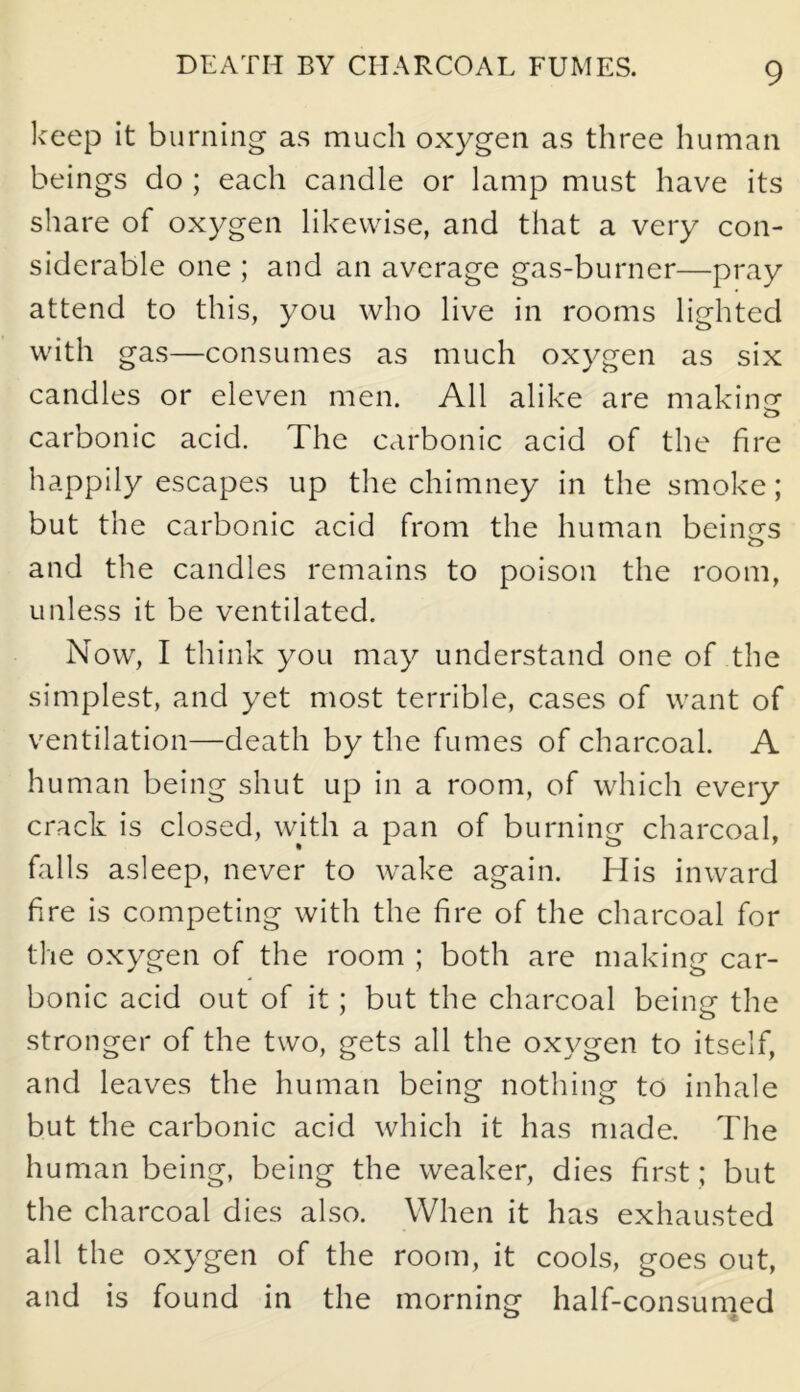 DEATH BY CHARCOAL FUMES. keep it burning as much oxygen as three human beings do ; each candle or lamp must have its share of oxygen likewise, and that a very con- siderable one ; and an average gas-burner—pray attend to this, you who live in rooms lighted with gas—consumes as much oxygen as six candles or eleven men. All alike are making carbonic acid. The carbonic acid of the fire happily escapes up the chimney in the smoke; but the carbonic acid from the human beings and the candles remains to poison the room, unless it be ventilated. Now, I think you may understand one of the simplest, and yet most terrible, cases of want of ventilation—death by the fumes of charcoal. A human being shut up in a room, of which every crack is closed, with a pan of burning charcoal, falls asleep, never to wake again. His inward fire is competing with the fire of the charcoal for the oxygen of the room ; both are making car- bonic acid out of it; but the charcoal being the stronger of the two, gets all the oxygen to itself, and leaves the human being nothing to inhale but the carbonic acid which it has made. The human being, being the weaker, dies first; but the charcoal dies also. When it has exhausted all the oxygen of the room, it cools, goes out, and is found in the morning half-consumed