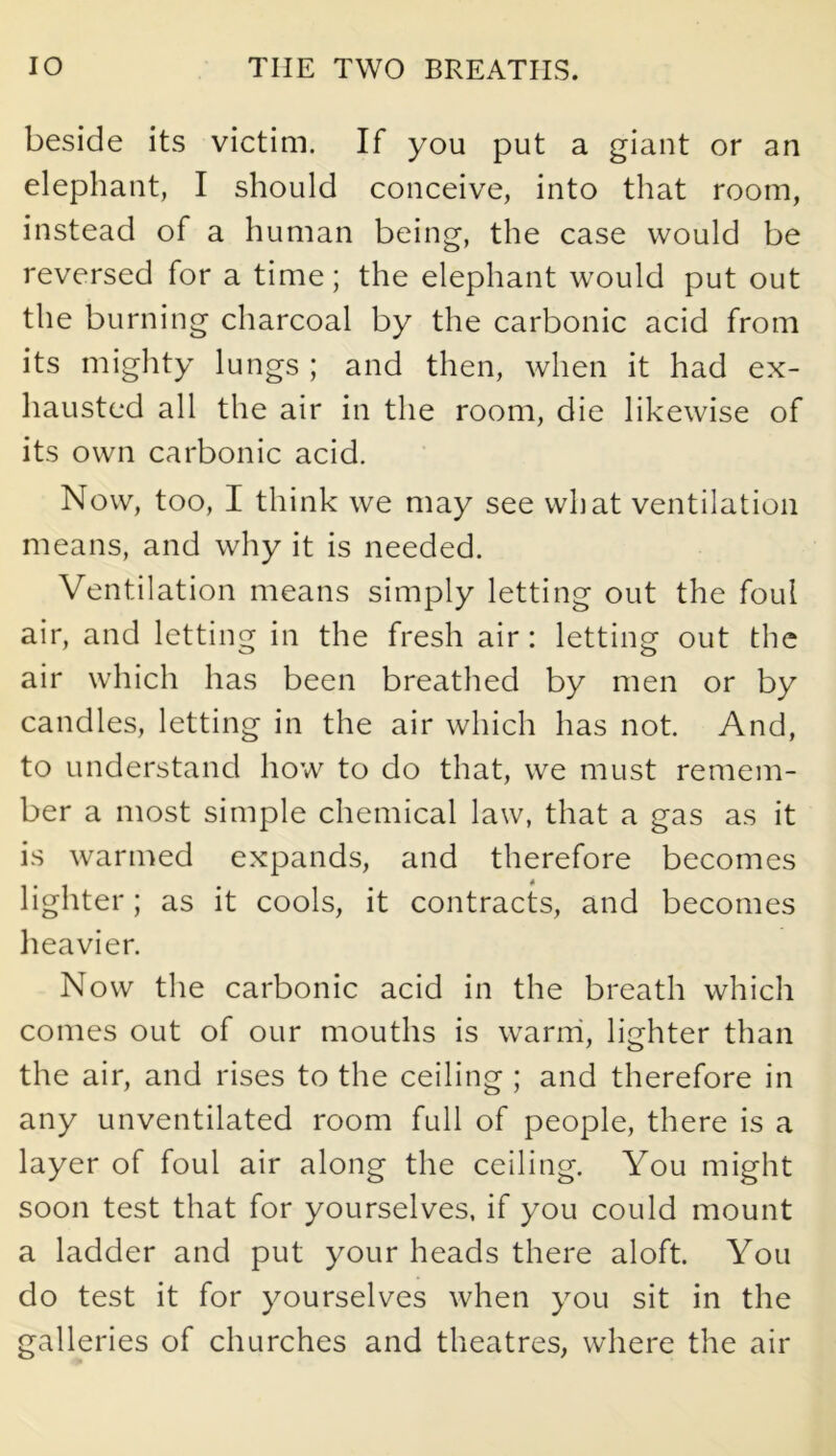 beside its victim. If you put a giant or an elephant, I should conceive, into that room, instead of a human being, the case would be reversed for a time; the elephant would put out the burning charcoal by the carbonic acid from its mighty lungs ; and then, when it had ex- hausted all the air in the room, die likewise of its own carbonic acid. Now, too, I think we may see what ventilation means, and why it is needed. Ventilation means simply letting out the foul air, and letting in the fresh air: letting out the air which has been breathed by men or by candles, letting in the air which has not. And, to understand how to do that, we must remem- ber a most simple chemical law, that a gas as it is warmed expands, and therefore becomes lighter; as it cools, it contracts, and becomes heavier. Now the carbonic acid in the breath which comes out of our mouths is warm, lighter than the air, and rises to the ceiling ; and therefore in any unventilated room full of people, there is a layer of foul air along the ceiling. You might soon test that for yourselves, if you could mount a ladder and put your heads there aloft. You do test it for yourselves when you sit in the galleries of churches and theatres, where the air