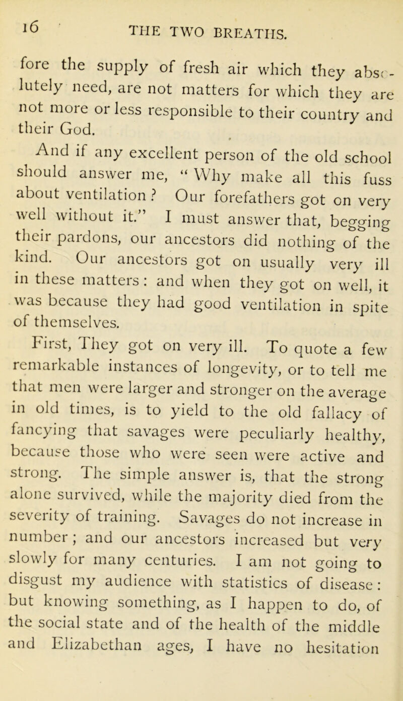 fore the supply of fresh air which they abso- lutely need, are not matters for which they are not more or less responsible to their country and their God. And if any excellent person of the old school should answer me, “ Why make all this fuss about ventilation ? Our forefathers got on very well without it.” I must answer that, begging then pardons, our ancestors did nothing of the kind. Our ancestors got on usually very ill in these matters: and when they got on well, it was because they had good ventilation in spite of themselves. hirst, They got on very ill. To quote a few remarkable instances of longevity, or to tell me that men were laigei and stronger on the average in old times, is to yield to the old fallacy of fancying that savages were peculiarly healthy, because those who were seen were active and strong. The simple answer is, that the strong alone survived, while the majority died from the severity of training. Savages do not increase in number ; and our ancestors increased but very slowly for many centuries. I am not going to disgust my audience with statistics of disease: but knowing something, as I happen to do, of the social state and of the health of the middle and Elizabethan ages, I have no hesitation