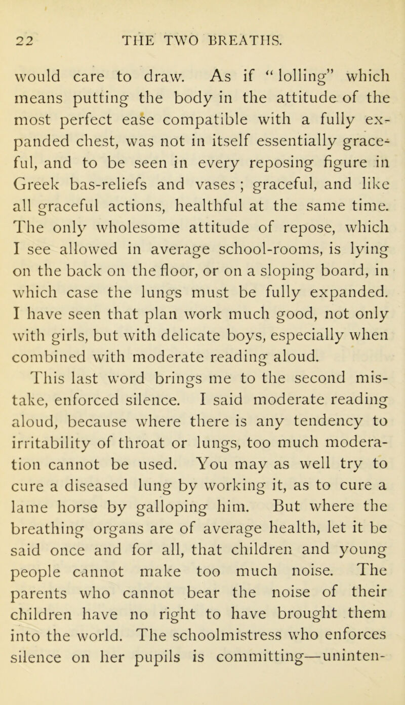 would care to draw. As if “ lolling” which means putting the body in the attitude of the most perfect ease compatible with a fully ex- panded chest, was not in itself essentially grace- ful, and to be seen in every reposing figure in Greek bas-reliefs and vases ; graceful, and like all graceful actions, healthful at the same time. The only wholesome attitude of repose, which I see allowed in average school-rooms, is lying on the back on the floor, or on a sloping board, in which case the lungs must be fully expanded. I have seen that plan work much good, not only with girls, but with delicate boys, especially when combined with moderate reading aloud. o This last word brings me to the second mis- take, enforced silence. I said moderate reading aloud, because where there is any tendency to irritability of throat or lungs, too much modera- tion cannot be used. You may as well try to cure a diseased lung by working it, as to cure a lame horse by galloping him. But where the breathing organs are of average health, let it be said once and for all, that children and young people cannot make too much noise. The parents who cannot bear the noise of their children have no right to have brought them into the world. The schoolmistress who enforces silence on her pupils is committing—uninten-
