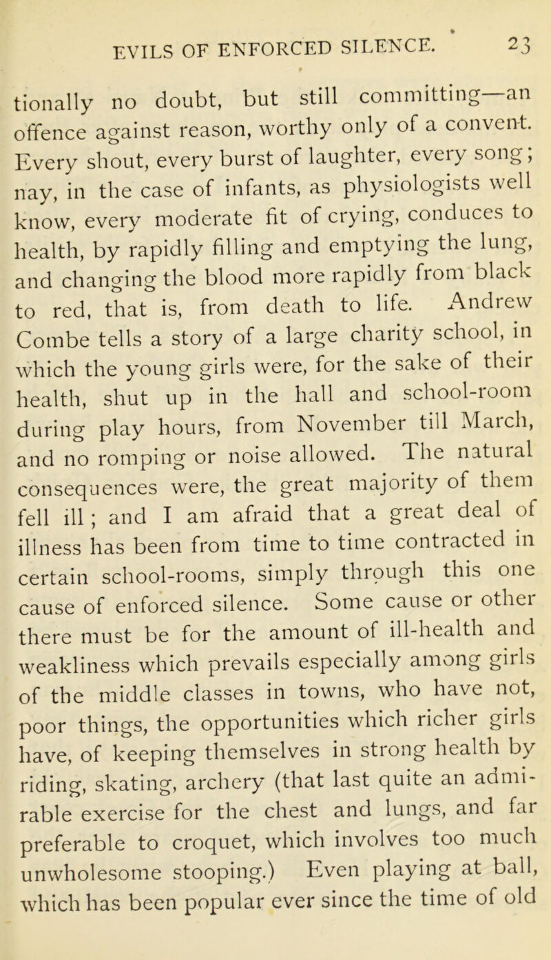 tionally no doubt, but still committing an offence against reason, worthy only of a convent. Every shout, every burst of laughter, eveiy song, nay, in the case of infants, as physiologists well know, every moderate fit of crying, conduces to health, by rapidly filling and emptying the lung, and changing the blood more rapidly from black to red, that is, from death to life. Andrew Combe tells a story of a large charity school, in which the young girls were, for the sake of their health, shut up in the hall and school-room during play hours, from November till Maich, and no romping or noise allowed. The natuial consequences were, the great majority of them fell ill; and I am afraid that a great deal of illness has been from time to time contracted in certain school-rooms, simply through this one cause of enforced silence. Some cause or othei there must be for the amount of ill-health and weakliness which prevails especially among girls of the middle classes in towns, who have not, poor things, the opportunities which richer girls have, of keeping themselves in strong health by riding, skating, archery (that last quite an admi- rable exercise for the chest and lungs, and far preferable to croquet, which involves too much unwholesome stooping.) Even playing at ball, which has been popular ever since the time of old