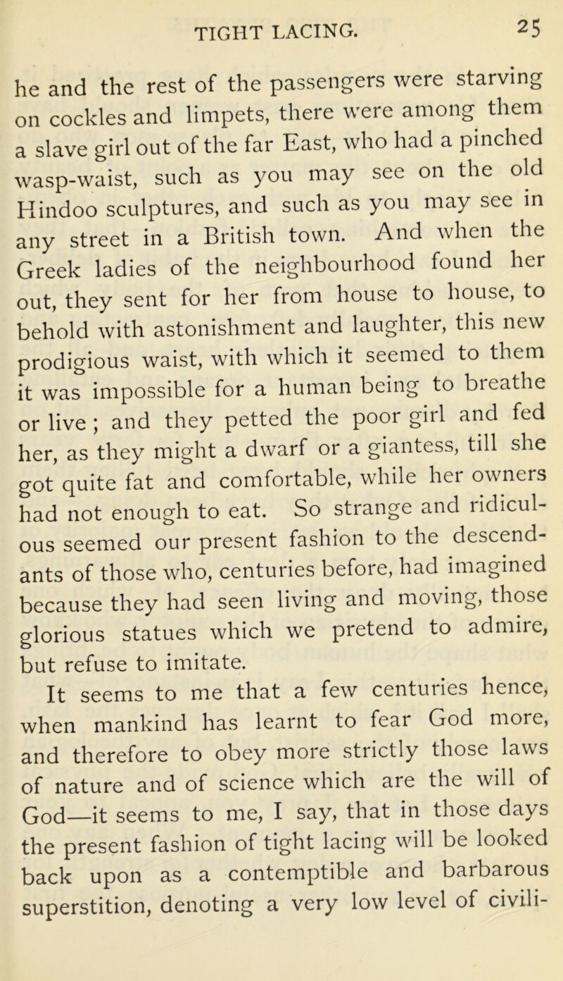 he and the rest of the passengers were starving on cockles and limpets, there were among them a slave girl out of the far East, who had a pinched wasp-waist, such as you may see on the old Hindoo sculptures, and such as you may see in any street in a British town. And when the Greek ladies of the neighbourhood found her out, they sent for her from house to house, to behold with astonishment and laughter, this new prodigious waist, with which it seemed to them it was impossible for a human being to bieathe or live ; and they petted the poor girl and fed her, as they might a dwarf or a giantess, till she got quite fat and comfortable, while her owners had not enough to eat. So strange and ridicul- ous seemed our present fashion to the descend- ants of those who, centuries before, had imagined because they had seen living and moving, those glorious statues which we pretend to admire, but refuse to imitate. It seems to me that a few centuries hence, when mankind has learnt to fear God more, and therefore to obey more strictly those laws of nature and of science which are the will of God—it seems to me, I say, that in those days the present fashion of tight lacing will be looked back upon as a contemptible and barbarous superstition, denoting a very low level of civili-