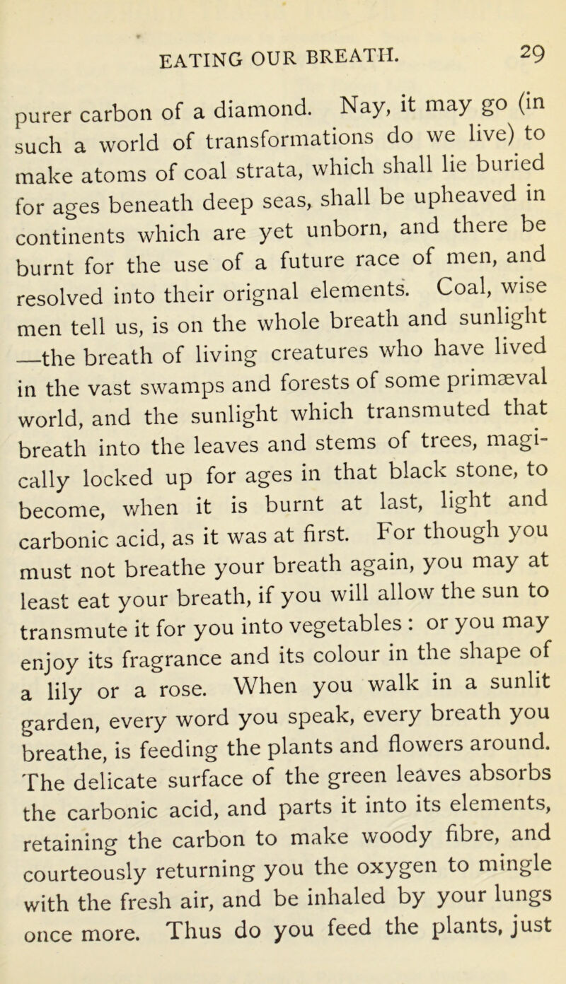 purer carbon of a diamond. Nay, it may go (in such a world of transformations do we live) to make atoms of coal strata, which shall he buried for ages beneath deep seas, shall be upheaved in continents which are yet unborn, and there be burnt for the use of a future race of men, and resolved into their orignal elements. Coal, wise men tell us, is on the whole breath and sunlight —the breath of living creatures who have lived in the vast swamps and forests of some primaeval world, and the sunlight which transmuted that breath into the leaves and stems of trees, magi- cally locked up for ages in that black stone, to become, when it is burnt at last, light and carbonic acid, as it was at first. For though you must not breathe your breath again, you may at least eat your breath, if you will allow the sun to transmute it for you into vegetables : or you may enjoy its fragrance and its colour in the shape of a lily or a rose. When you walk in a sunlit garden, every word you speak, every breath you breathe, is feeding the plants and flowers around. The delicate surface of the green leaves absorbs the carbonic acid, and parts it into its elements, retaining the carbon to make woody fibie, and courteously returning you the oxygen to mingle with the fresh air, and be inhaled by your lungs once more. Thus do you feed the plants, just