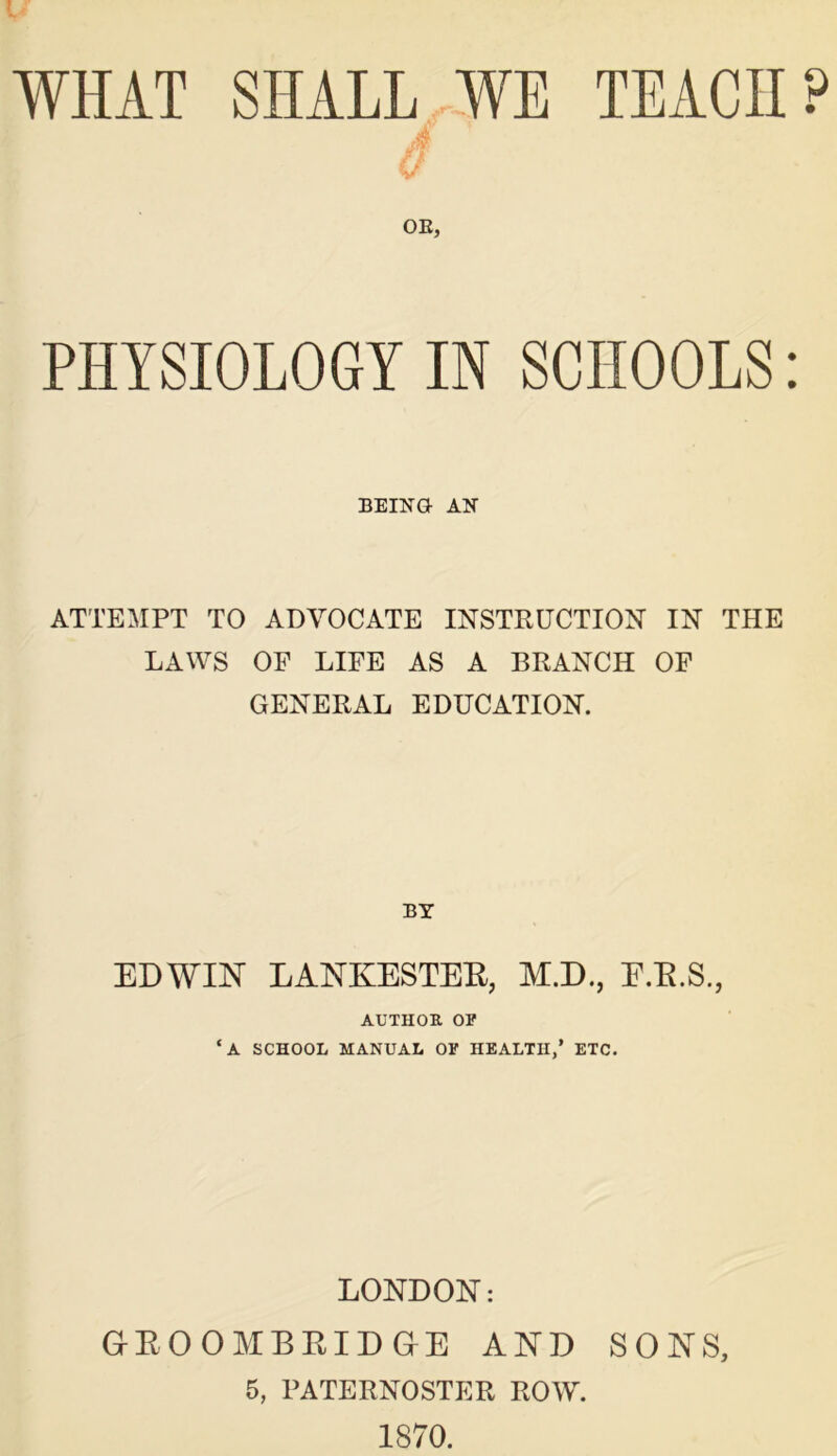 ■ WHAT SHALL WE TEACH? A OE, PHYSIOLOGY IN SCHOOLS: BEING AN ATTEMPT TO ADVOCATE INSTRUCTION IN THE LAWS OP LIFE AS A BRANCH OF GENERAL EDUCATION. BY EDWIN LANKESTEE, M.D., E.E.S., AUTHOR OP ‘A SCHOOL MANUAL OP HEALTH,’ ETC. LONDON: Gr E 0 0 M B EID Gr E AND SONS, 5, PATERNOSTER ROW. 1870.