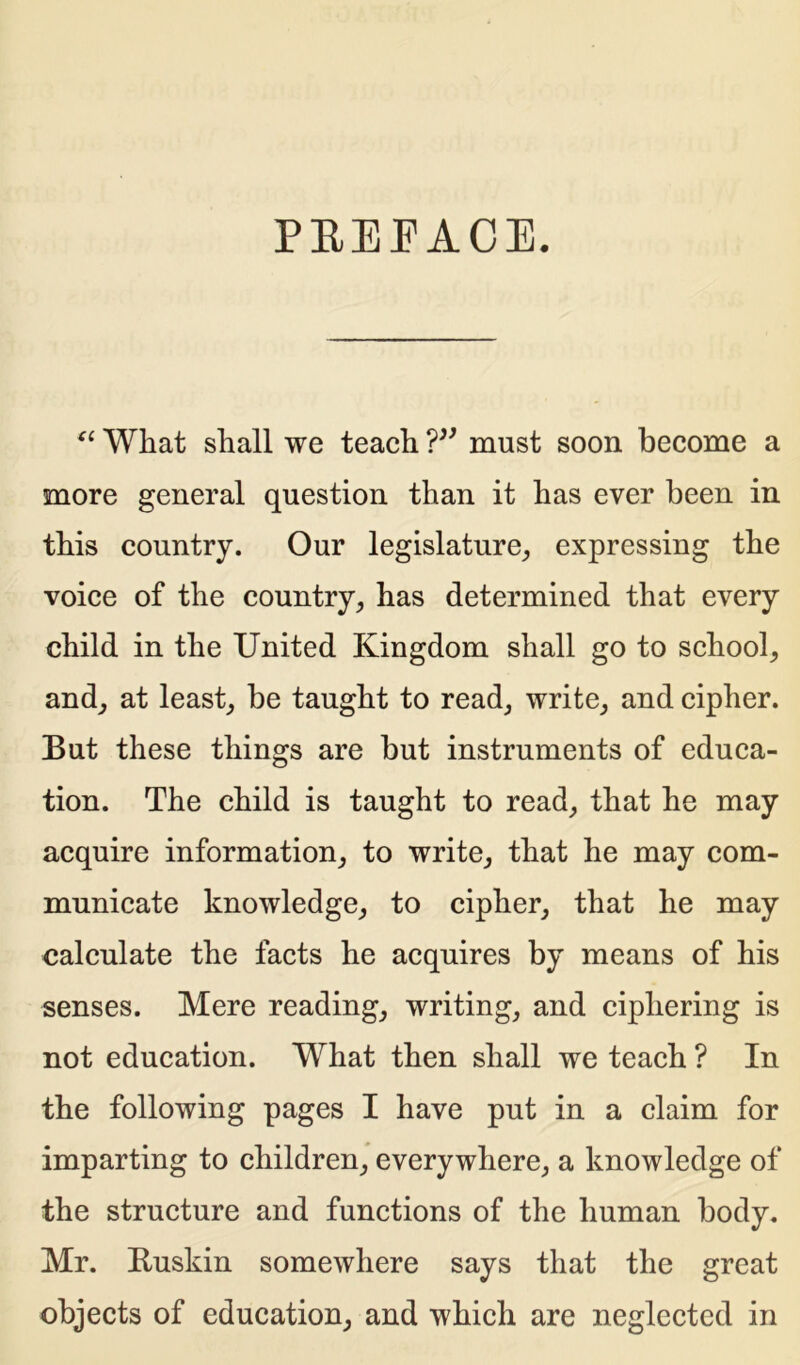 PREFACE. “ What shall we teach ?” must soon become a more general question than it has ever been in this country. Our legislature, expressing the voice of the country, has determined that every child in the United Kingdom shall go to school, and, at least, be taught to read, write, and cipher. But these things are but instruments of educa- tion. The child is taught to read, that he may acquire information, to write, that he may com- municate knowledge, to cipher, that he may calculate the facts he acquires by means of his senses. Mere reading, writing, and ciphering is not education. What then shall we teach ? In the following pages I have put in a claim for imparting to children, everywhere, a knowledge of the structure and functions of the human body. Mr. Buskin somewhere says that the great objects of education, and which are neglected in