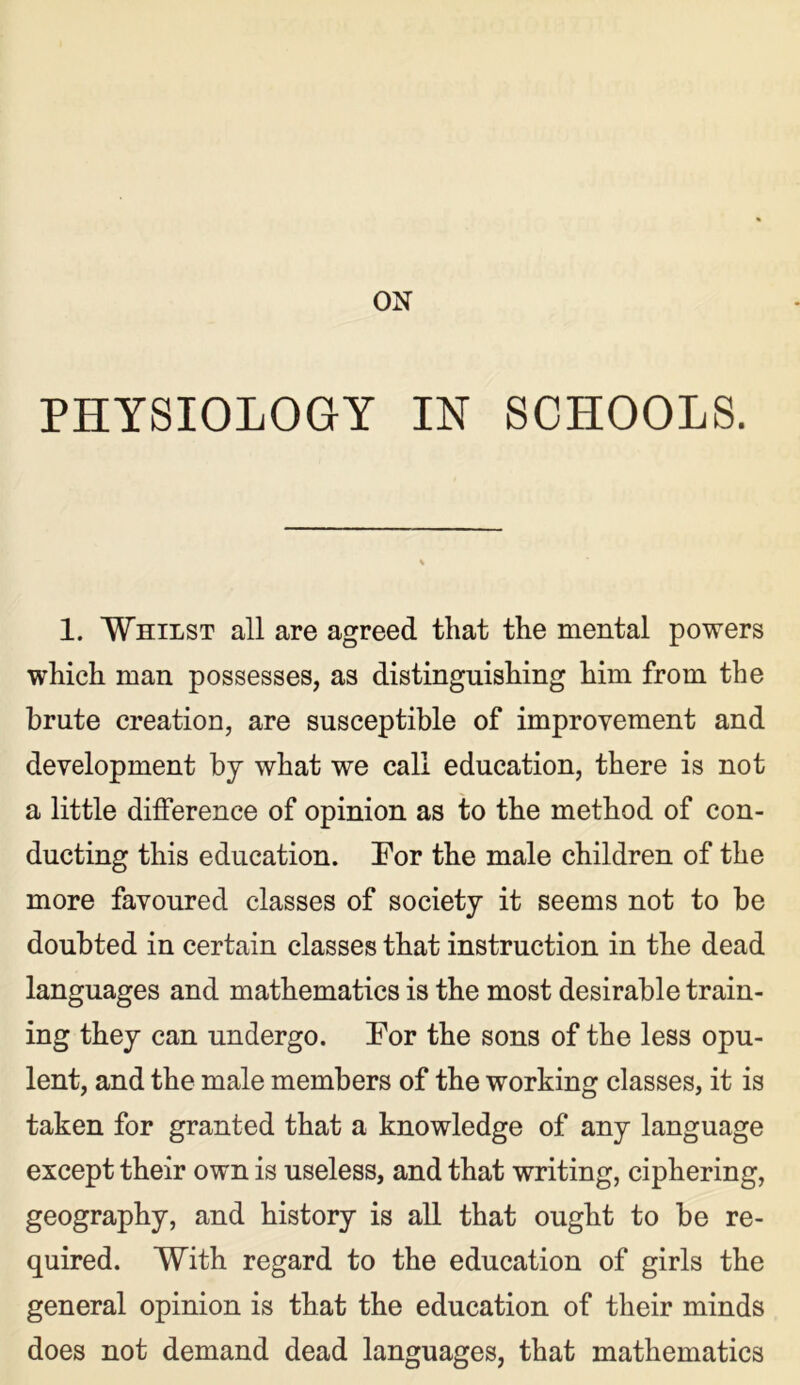 ON PHYSIOLOGY IN SCHOOLS. 1. Whilst all are agreed that the mental powers which man possesses, as distinguishing him from the brute creation, are susceptible of improvement and development by what we call education, there is not a little difference of opinion as to the method of con- ducting this education. For the male children of the more favoured classes of society it seems not to be doubted in certain classes that instruction in the dead languages and mathematics is the most desirable train- ing they can undergo. For the sons of the less opu- lent, and the male members of the working classes, it is taken for granted that a knowledge of any language except their own is useless, and that writing, ciphering, geography, and history is all that ought to be re- quired. With regard to the education of girls the general opinion is that the education of their minds does not demand dead languages, that mathematics