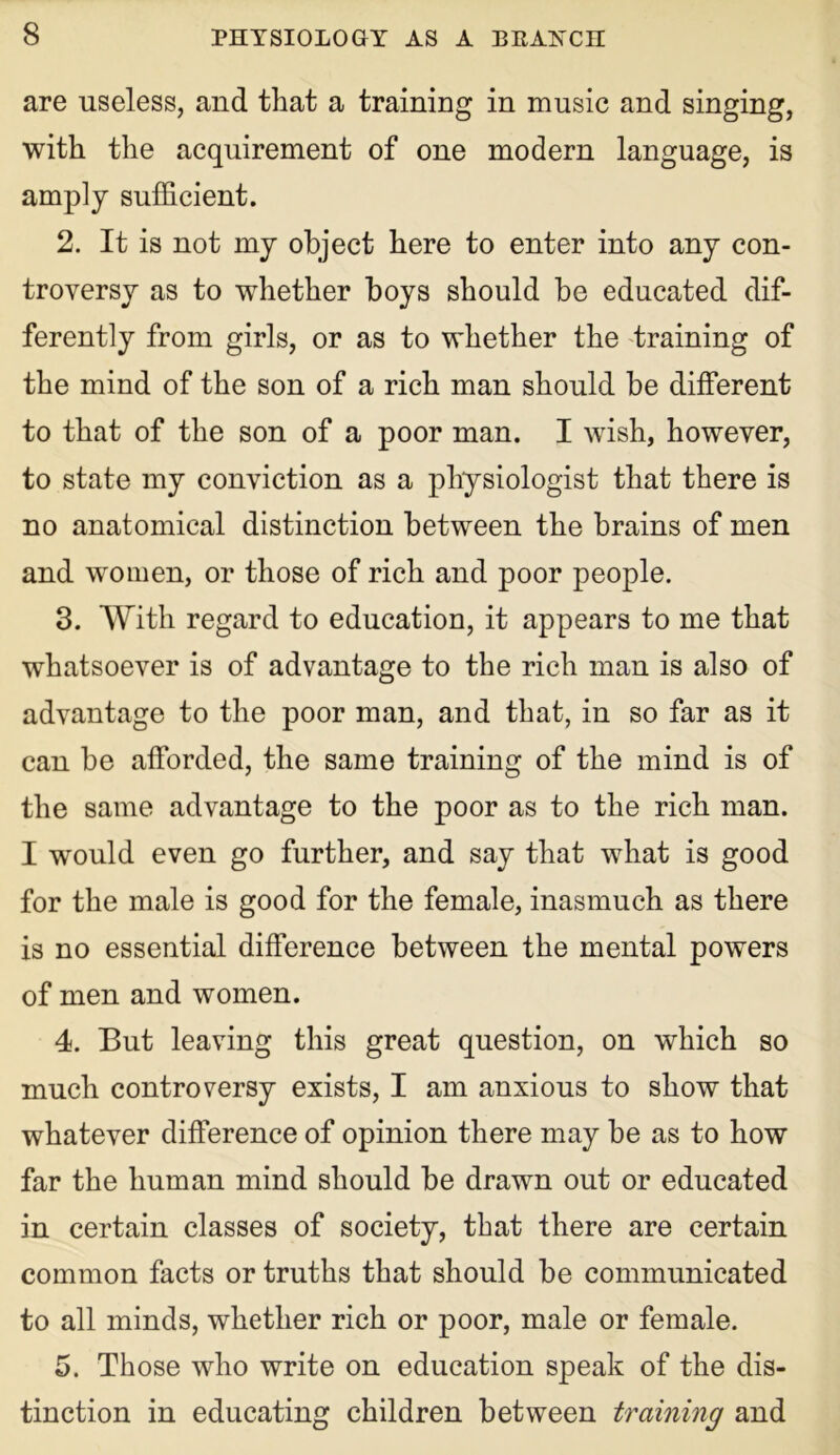 are useless, and that a training in music and singing, with the acquirement of one modem language, is amply sufficient. 2. It is not my object here to enter into any con- troversy as to whether boys should be educated dif- ferently from girls, or as to whether the training of the mind of the son of a rich man should be different to that of the son of a poor man. I wish, however, to state my conviction as a physiologist that there is no anatomical distinction between the brains of men and women, or those of rich and poor people. 3. With regard to education, it appears to me that whatsoever is of advantage to the rich man is also of advantage to the poor man, and that, in so far as it can be afforded, the same training of the mind is of the same advantage to the poor as to the rich man. I would even go further, and say that what is good for the male is good for the female, inasmuch as there is no essential difference between the mental powers of men and women. 4. But leaving this great question, on which so much controversy exists, I am anxious to show that whatever difference of opinion there may be as to how far the human mind should be drawn out or educated in certain classes of society, that there are certain common facts or truths that should be communicated to all minds, whether rich or poor, male or female. 5. Those who write on education speak of the dis- tinction in educating children between training and