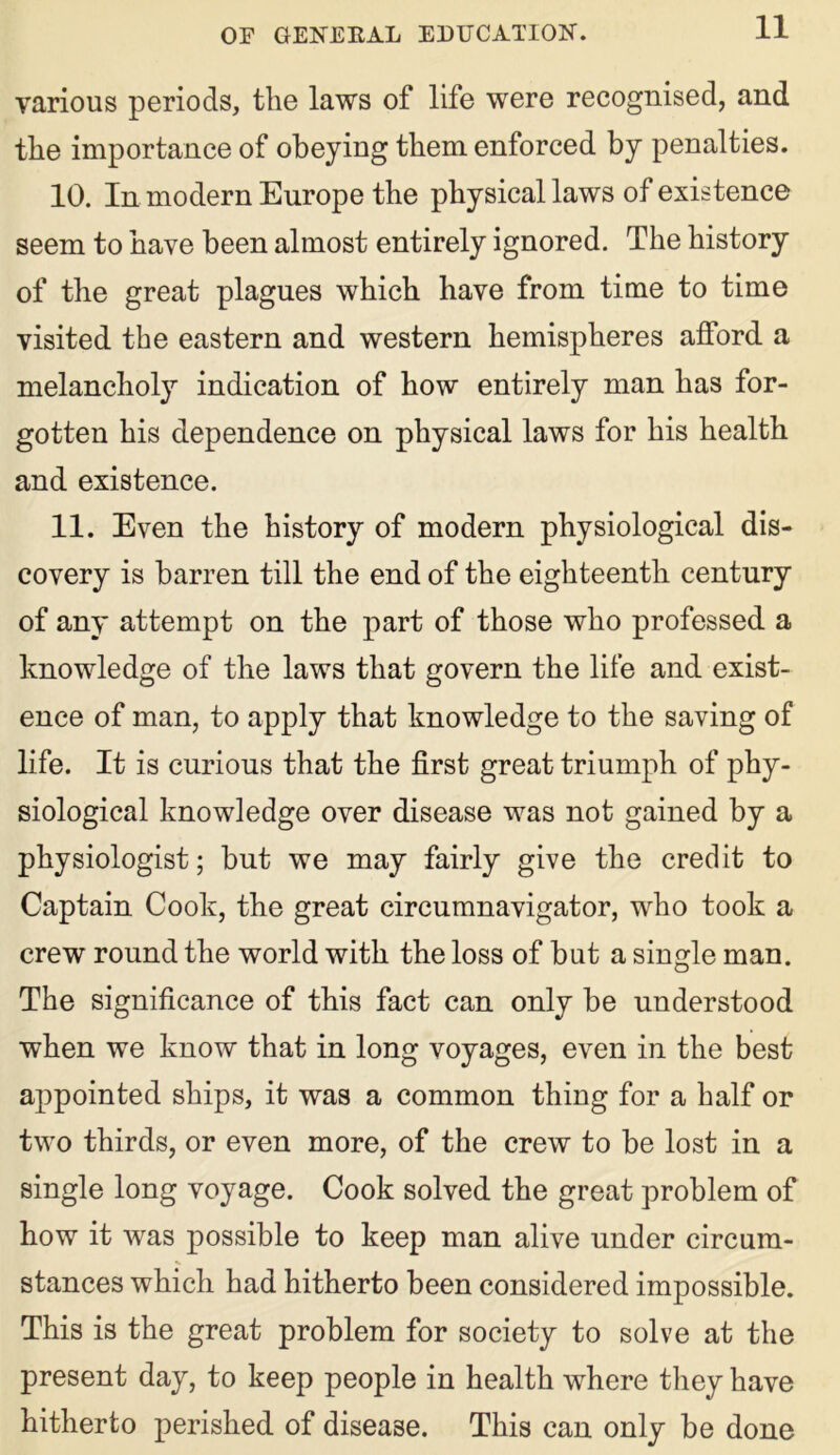 various periods, the laws of life were recognised, and the importance of obeying them enforced by penalties. 10. In modern Europe the physical laws of existence seem to have been almost entirely ignored. The history of the great plagues which have from time to time visited the eastern and western hemispheres afford a melancholy indication of how entirely man has for- gotten his dependence on physical laws for his health and existence. 11. Even the history of modern physiological dis- covery is barren till the end of the eighteenth century of any attempt on the part of those who professed a knowledge of the laws that govern the life and exist- ence of man, to apply that knowledge to the saving of life. It is curious that the first great triumph of phy- siological knowledge over disease was not gained by a physiologist; but we may fairly give the credit to Captain Cook, the great circumnavigator, who took a crew round the world with the loss of but a single man. The significance of this fact can only be understood when we know that in long voyages, even in the best appointed ships, it was a common thing for a half or two thirds, or even more, of the crew to be lost in a single long voyage. Cook solved the great problem of how it was possible to keep man alive under circum- stances which had hitherto been considered impossible. This is the great problem for society to solve at the present day, to keep people in health where they have hitherto perished of disease. This can only be done