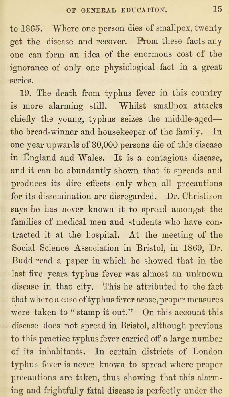 to 1865. Where one person dies of smallpox, twenty get the disease and recover. Prom these facts any one can form an idea of the enormous cost of the ignorance of only one physiological fact in a great series. 19. The death from typhus fever in this country is more alarming still. Whilst smallpox attacks chiefly the young, typhus seizes the middle-aged— the bread-winner and housekeeper of the family. In one year upwards of 30,000 persons die of this disease in England and Wales. It is a contagious disease, and it can be abundantly shown that it spreads and produces its dire effects only when all precautions for its dissemination are disregarded. Dr. Christison says he has never known it to spread amongst the families of medical men and students who have con- tracted it at the hospital. At the meeting of the Social Science Association in Bristol, in 1869, Dr. Budd read a paper in which he showed that in the last five years typhus fever was almost an unknown disease in that city. This he attributed to the fact that where a case of typhus fever arose, proper measures were taken to “ stamp it out.” On this account this disease does not spread in Bristol, although previous to this practice typhus fever carried off a large number of its inhabitants. In certain districts of London typhus fever is never known to spread where proper precautions are taken, thus showing that this alarm- ing and frightfully fatal disease is perfectly under the