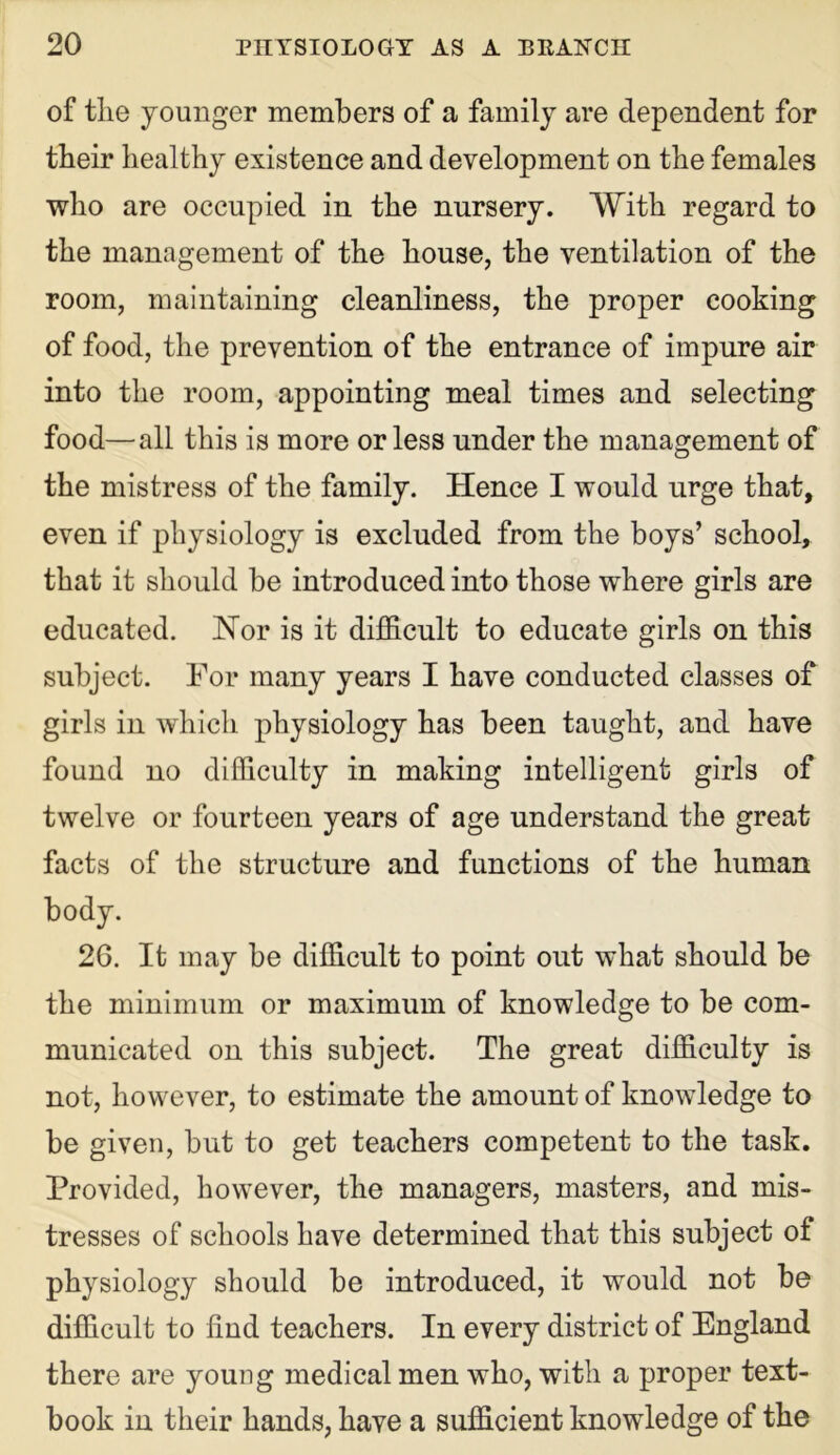 of tlie younger members of a family are dependent for tbeir healthy existence and development on the females who are occupied in the nursery. With regard to the management of the house, the ventilation of the room, maintaining cleanliness, the proper cooking of food, the prevention of the entrance of impure air into the room, appointing meal times and selecting food—all this is more or less under the management of the mistress of the family. Hence I would urge that, even if physiology is excluded from the boys’ school, that it should be introduced into those where girls are educated. Nor is it difficult to educate girls on this subject. For many years I have conducted classes of girls in which physiology has been taught, and have found no difficulty in making intelligent girls of twelve or fourteen years of age understand the great facts of the structure and functions of the human body. 26. It may be difficult to point out what should be the minimum or maximum of knowledge to be com- municated on this subject. The great difficulty is not, however, to estimate the amount of knowledge to be given, but to get teachers competent to the task. Provided, however, the managers, masters, and mis- tresses of schools have determined that this subject of physiology should be introduced, it would not be difficult to find teachers. In every district of England there are young medical men who, with a proper text- book in their hands, have a sufficient knowledge of the