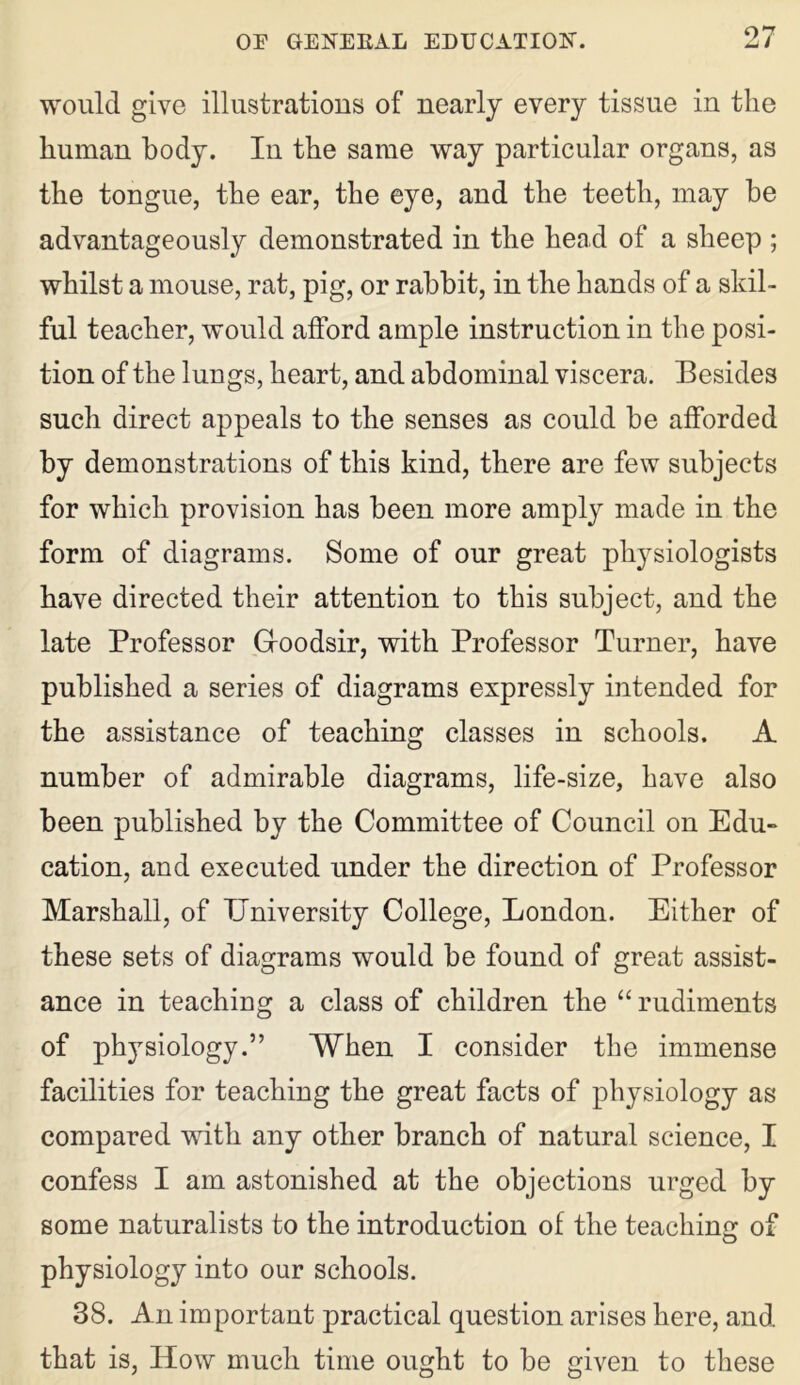 would give illustrations of nearly every tissue in the human body. In the same way particular organs, as the tongue, the ear, the eye, and the teeth, may be advantageously demonstrated in the head of a sheep ; whilst a mouse, rat, pig, or rabbit, in the hands of a skil- ful teacher, would afford ample instruction in the posi- tion of the lungs, heart, and abdominal viscera. Besides such direct appeals to the senses as could be afforded by demonstrations of this kind, there are few subjects for which provision has been more amply made in the form of diagrams. Some of our great physiologists have directed their attention to this subject, and the late Professor G-oodsir, with Professor Turner, have published a series of diagrams expressly intended for the assistance of teaching classes in schools. A number of admirable diagrams, life-size, have also been published by the Committee of Council on Edu- cation, and executed under the direction of Professor Marshall, of University College, London. Either of these sets of diagrams would be found of great assist- ance in teaching a class of children the “ rudiments of physiology.” When I consider the immense facilities for teaching the great facts of physiology as compared with any other branch of natural science, I confess I am astonished at the objections urged by some naturalists to the introduction of the teaching of physiology into our schools. 38. An important practical question arises here, and. that is, How much time ought to be given to these