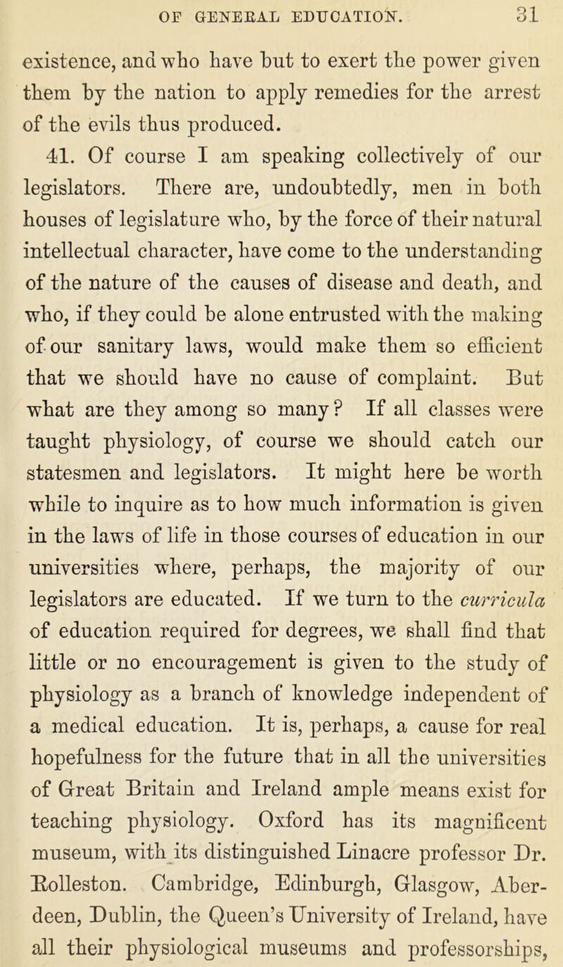 existence, and who have but to exert the power given them by the nation to apply remedies for the arrest of the evils thus produced. 41. Of course I am speaking collectively of our legislators. There are, undoubtedly, men in both houses of legislature who, by the force of their natural intellectual character, have come to the understanding of the nature of the causes of disease and death, and who, if they could be alone entrusted with the making of our sanitary laws, would make them so efficient that we should have no cause of complaint. But what are they among so many ? If all classes were taught physiology, of course we should catch our statesmen and legislators. It might here be worth while to inquire as to how much information is given in the laws of life in those courses of education in our universities where, perhaps, the majority of our legislators are educated. If we turn to the curricula of education required for degrees, we shall find that little or no encouragement is given to the study of physiology as a branch of knowledge independent of a medical education. It is, perhaps, a cause for real hopefulness for the future that in all the universities of Great Britain and Ireland ample means exist for teaching physiology. Oxford has its magnificent museum, with its distinguished Linacre professor Dr. Bolleston. Cambridge, Edinburgh, Glasgow, Aber- deen, Dublin, the Queen’s University of Ireland, have all their physiological museums and professorships,