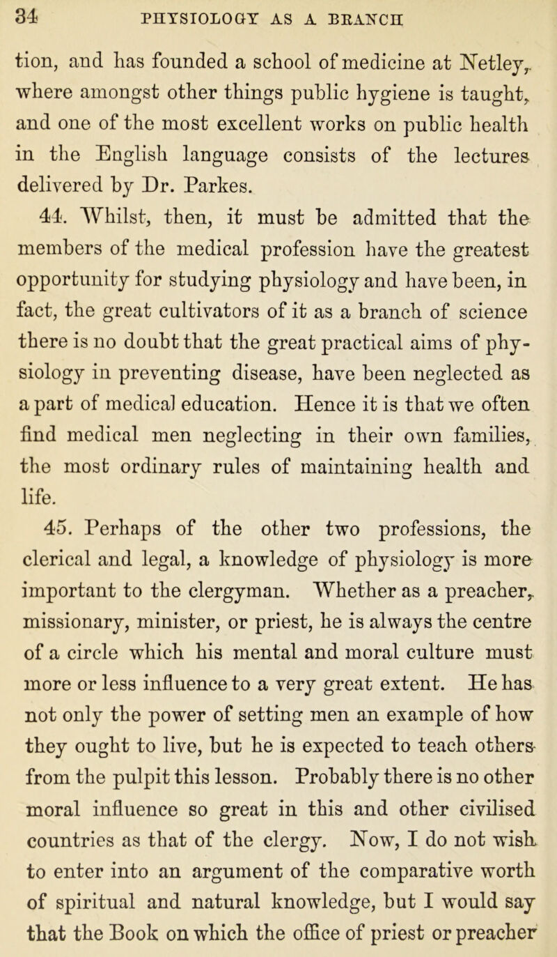 tion, and has founded a school of medicine at Hetley,. where amongst other things public hygiene is taught, and one of the most excellent works on public health in the English language consists of the lectures delivered by Dr. Parkes. 44. Whilst, then, it must be admitted that the members of the medical profession have the greatest opportunity for studying physiology and have been, in fact, the great cultivators of it as a branch of science there is no doubt that the great practical aims of phy- siology in preventing disease, have been neglected as a part of medical education. Hence it is that we often find medical men neglecting in their own families, the most ordinary rules of maintaining health and life. 45. Perhaps of the other two professions, the clerical and legal, a knowledge of physiology is more important to the clergyman. Whether as a preacher, missionary, minister, or priest, he is always the centre of a circle which his mental and moral culture must more or less influence to a very great extent. He has not only the power of setting men an example of how they ought to live, but he is expected to teach others from the pulpit this lesson. Probably there is no other moral influence so great in this and other civilised countries as that of the clergy. How, I do not wish, to enter into an argument of the comparative worth of spiritual and natural knowledge, but I would say that the Book on which the office of priest or preacher