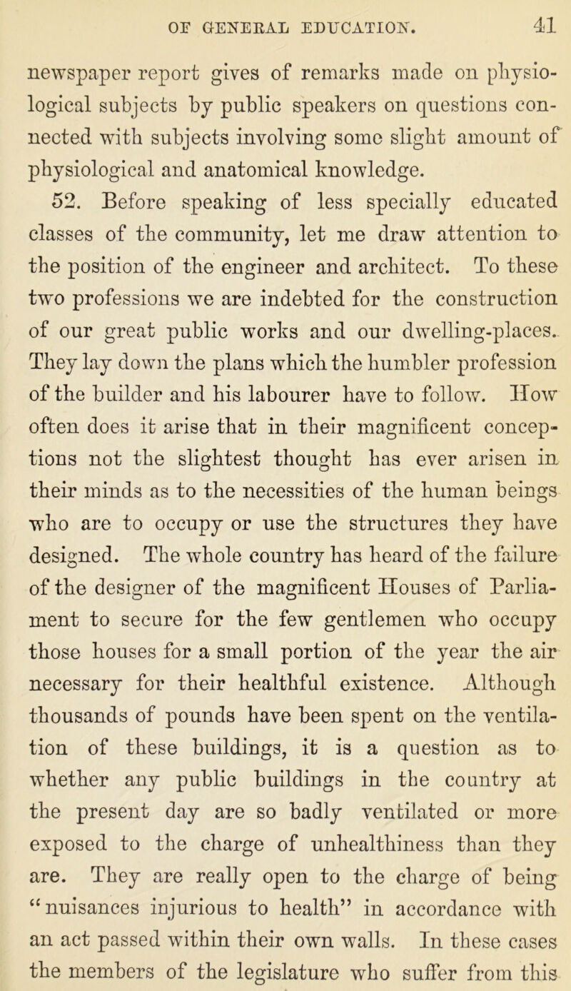 newspaper report gives of remarks made on physio- logical subjects by public speakers on questions con- nected with subjects involving some slight amount of physiological and anatomical knowledge. 52. Before speaking of less specially educated classes of the community, let me draw attention to the position of the engineer and architect. To these two professions we are indebted for the construction of our great public works and our dwelling-places. They lay down the plans which the humbler profession of the builder and his labourer have to follow. How often does it arise that in their magnificent concep- tions not the slightest thought has ever arisen in their minds as to the necessities of the human beings who are to occupy or use the structures they have designed. The whole country has heard of the failure of the designer of the magnificent Houses of Parlia- ment to secure for the few gentlemen who occupy those houses for a small portion of the year the air necessary for their healthful existence. Although thousands of pounds have been spent on the ventila- tion of these buildings, it is a question as to whether any public buildings in the country at the present day are so badly ventilated or more exposed to the charge of unhealthiness than they are. They are really open to the charge of being “nuisances injurious to health” in accordance with an act passed within their own walls. In these cases the members of the legislature who suffer from this