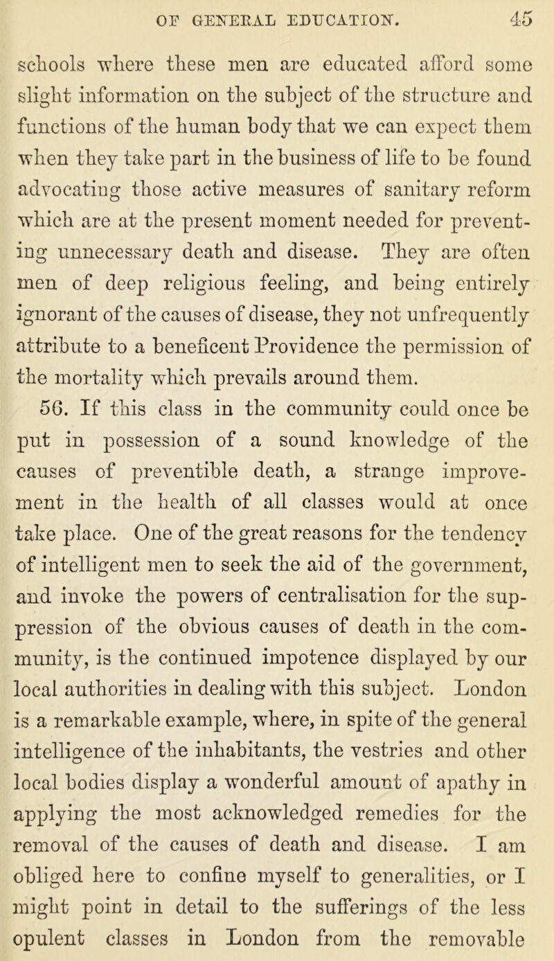 schools ■where these men are educated afford some slight information on the subject of the structure and functions of the human body that we can expect them when they take part in the business of life to be found advocatiug those active measures of sanitary reform which are at the present moment needed for prevent- ing unnecessary death and disease. They are often men of deep religious feeling, and being entirely ignorant of the causes of disease, they not unfrequently attribute to a beneficent Providence the permission of the mortality which prevails around them. 5G. If this class in the community could once be put in possession of a sound knowledge of the causes of preventible death, a strange improve- ment in the health of all classes would at once take place. One of the great reasons for the tendency of intelligent men to seek the aid of the government, and invoke the powers of centralisation for the sup- pression of the obvious causes of death in the com- munity, is the continued impotence displayed by our local authorities in dealing with this subject. London is a remarkable example, where, in spite of the general intelligence of the inhabitants, the vestries and other local bodies display a wonderful amount of apathy in applying the most acknowledged remedies for the removal of the causes of death and disease. I am obliged here to confine myself to generalities, or I might point in detail to the sufferings of the less opulent classes in London from the removable