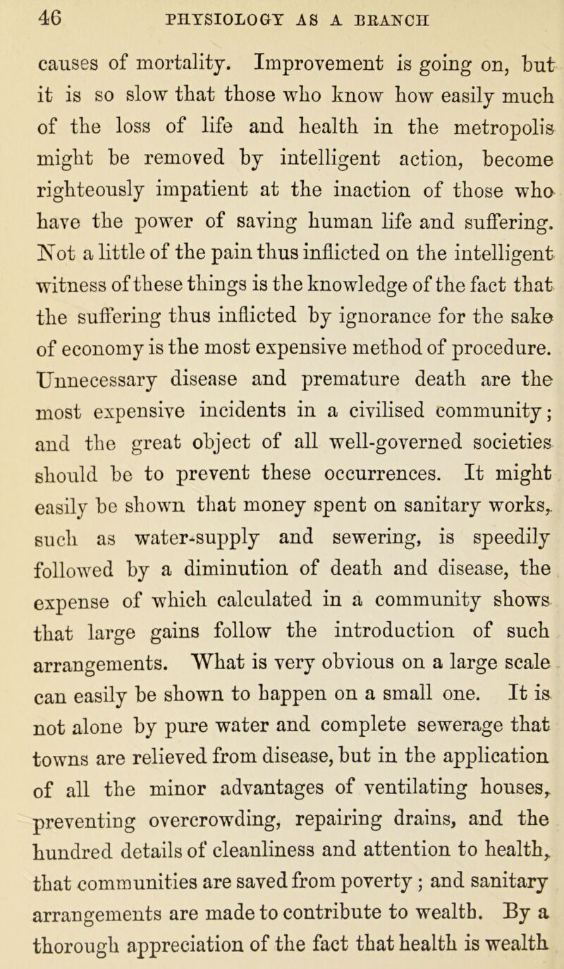 causes of mortality. Improvement is going on, but it is so slow that those who know how easily much of the loss of life and health in the metropolis might be removed by intelligent action, become righteously impatient at the inaction of those who have the power of saving human life and suffering, Not a little of the pain thus inflicted on the intelligent witness of these things is the knowledge of the fact that the suffering thus inflicted by ignorance for the sake of economy is the most expensive method of procedure. Unnecessary disease and premature death are the most expensive incidents in a civilised community; and the great object of all well-governed societies should be to prevent these occurrences. It might easily be shown that money spent on sanitary works,, such as water-supply and sewering, is speedily followed by a diminution of death and disease, the expense of which calculated in a community shows that large gains follow the introduction of such arrangements. What is very obvious on a large scale can easily be shown to happen on a small one. It is not alone by pure water and complete sewerage that towns are relieved from disease, but in the application of all the minor advantages of ventilating houses, preventing overcrowding, repairing drains, and the hundred details of cleanliness and attention to health, that communities are saved from poverty ; and sanitary arrangements are made to contribute to wealth. By a thorough appreciation of the fact that health is wealth