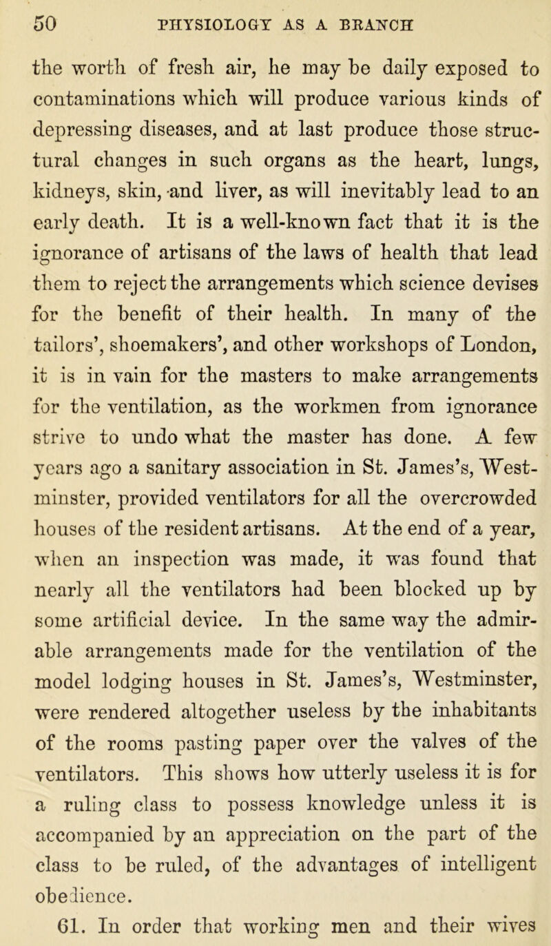 the worth of fresh air, he may be daily exposed to contaminations which will produce various kinds of depressing diseases, and at last produce those struc- tural changes in such organs as the heart, lungs, kidneys, skin, and liver, as will inevitably lead to an early death. It is a well-known fact that it is the ignorance of artisans of the laws of health that lead them to reject the arrangements which science devises for the benefit of their health. In many of the tailors’, shoemakers’, and other workshops of London, it is in vain for the masters to make arrangements for the ventilation, as the workmen from ignorance strive to undo what the master has done. A few years ago a sanitary association in St. James’s, West- minster, provided ventilators for all the overcrowded houses of the resident artisans. At the end of a year, when an inspection was made, it was found that nearly all the ventilators had been blocked up by some artificial device. In the same way the admir- able arrangements made for the ventilation of the model lodging houses in St. James’s, Westminster, were rendered altogether useless by the inhabitants of the rooms pasting paper over the valves of the ventilators. This shows how utterly useless it is for a ruling class to possess knowledge unless it is accompanied by an appreciation on the part of the class to be ruled, of the advantages of intelligent obedience. 61. In order that working men and their wives