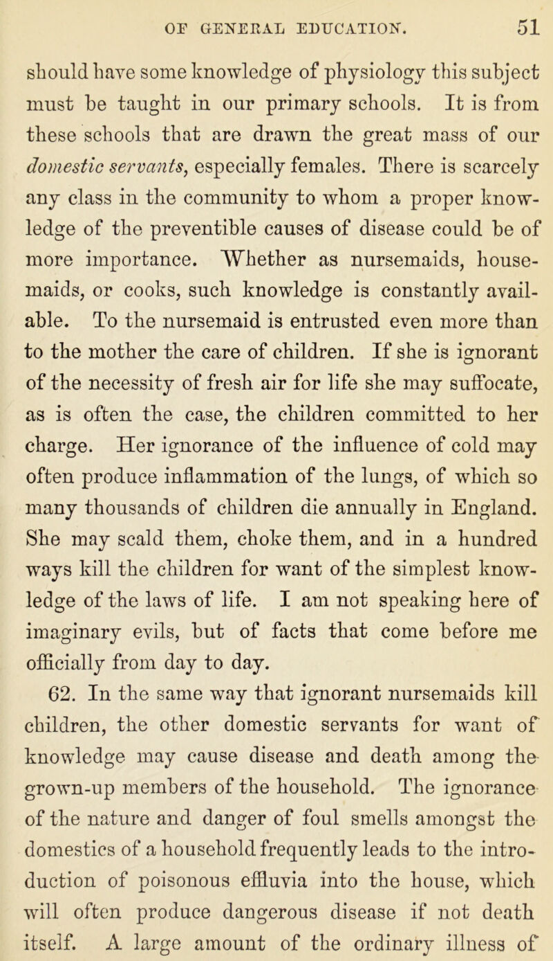 should have some knowledge of physiology this subject must be taught in our primary schools. It is from these schools that are drawn the great mass of our domestic servants, especially females. There is scarcety any class in the community to whom a proper know- ledge of the preventible causes of disease could be of more importance. Whether as nursemaids, house- maids, or cooks, such knowledge is constantly avail- able. To the nursemaid is entrusted even more than to the mother the care of children. If she is ignorant of the necessity of fresh air for life she may suffocate, as is often the case, the children committed to her charge. Her ignorance of the influence of cold may often produce inflammation of the lungs, of which so many thousands of children die annually in England. She may scald them, choke them, and in a hundred ways kill the children for want of the simplest know- ledge of the laws of life. I am not speaking here of imaginary evils, but of facts that come before me officially from day to day. 62. In the same way that ignorant nursemaids kill children, the other domestic servants for want of knowledge may cause disease and death among the grown-up members of the household. The ignorance of the nature and danger of foul smells amongst the domestics of a household frequently leads to the intro- duction of poisonous effluvia into the house, which will often produce dangerous disease if not death itself. A large amount of the ordinary illness of