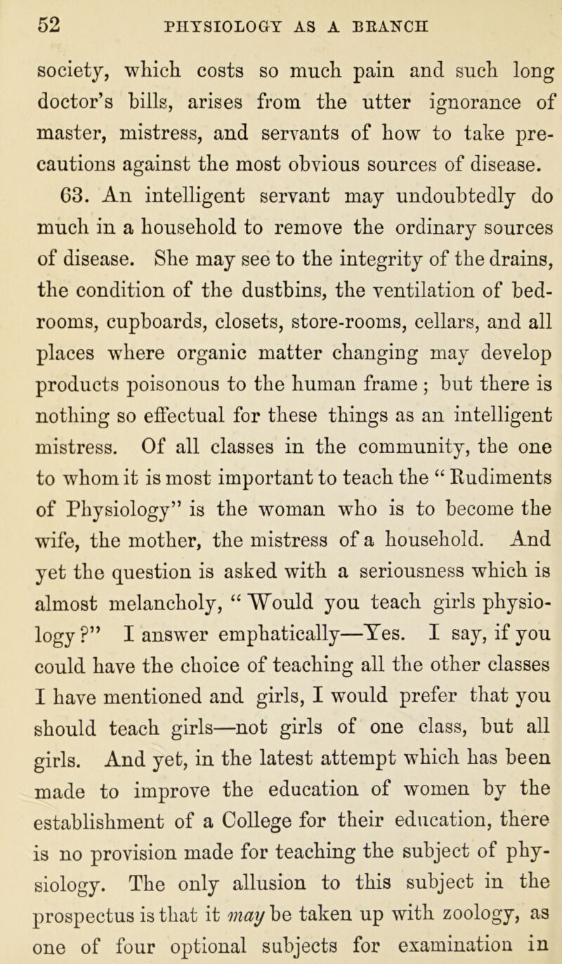 society, which costs so much pain and such long doctor’s hills, arises from the utter ignorance of master, mistress, and servants of how to take pre- cautions against the most obvious sources of disease. 63. An intelligent servant may undoubtedly do much in a household to remove the ordinary sources of disease. She may see to the integrity of the drains, the condition of the dustbins, the ventilation of bed- rooms, cupboards, closets, store-rooms, cellars, and all places where organic matter changing may develop products poisonous to the human frame ; but there is nothing so effectual for these things as an intelligent mistress. Of all classes in the community, the one to whom it is most important to teach the “ Rudiments of Physiology” is the woman who is to become the wife, the mother, the mistress of a household. And yet the question is asked with a seriousness which is almost melancholy, “ Would you teach girls physio- logy ?” I answer emphatically—Yes. I say, if you could have the choice of teaching all the other classes I have mentioned and girls, I would prefer that you should teach girls—not girls of one class, but all girls. And yet, in the latest attempt which has been made to improve the education of women by the establishment of a College for their education, there is no provision made for teaching the subject of phy- siology. The only allusion to this subject in the prospectus is that it may be taken up with zoology, as one of four optional subjects for examination in