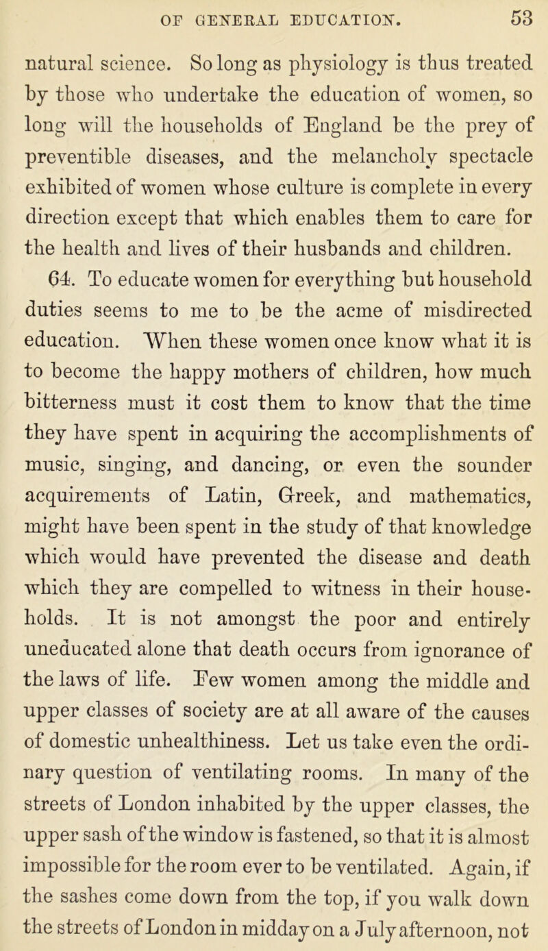 natural science. So long as physiology is thus treated by those who undertake the education of women, so long will the households of England be the prey of preventive diseases, and the melancholy spectacle exhibited of women whose culture is complete in every direction except that which enables them to care for the health and lives of their husbands and children. 64. To educate women for everything but household duties seems to me to be the acme of misdirected education. When these women once know what it is to become the happy mothers of children, how much bitterness must it cost them to know that the time they have spent in acquiring the accomplishments of music, singing, and dancing, or even the sounder acquirements of Latin, Greek, and mathematics, might have been spent in the study of that knowledge which would have prevented the disease and death which they are compelled to witness in their house- holds. It is not amongst the poor and entirely uneducated alone that death occurs from ignorance of the laws of life. Eew women among the middle and upper classes of society are at all aware of the causes of domestic unhealthiness. Let us take even the ordi- nary question of ventilating rooms. In many of the streets of London inhabited by the upper classes, the upper sash of the window is fastened, so that it is almost impossible for the room ever to be ventilated. Again, if the sashes come down from the top, if you walk down the streets of London in midday on a July afternoon, not