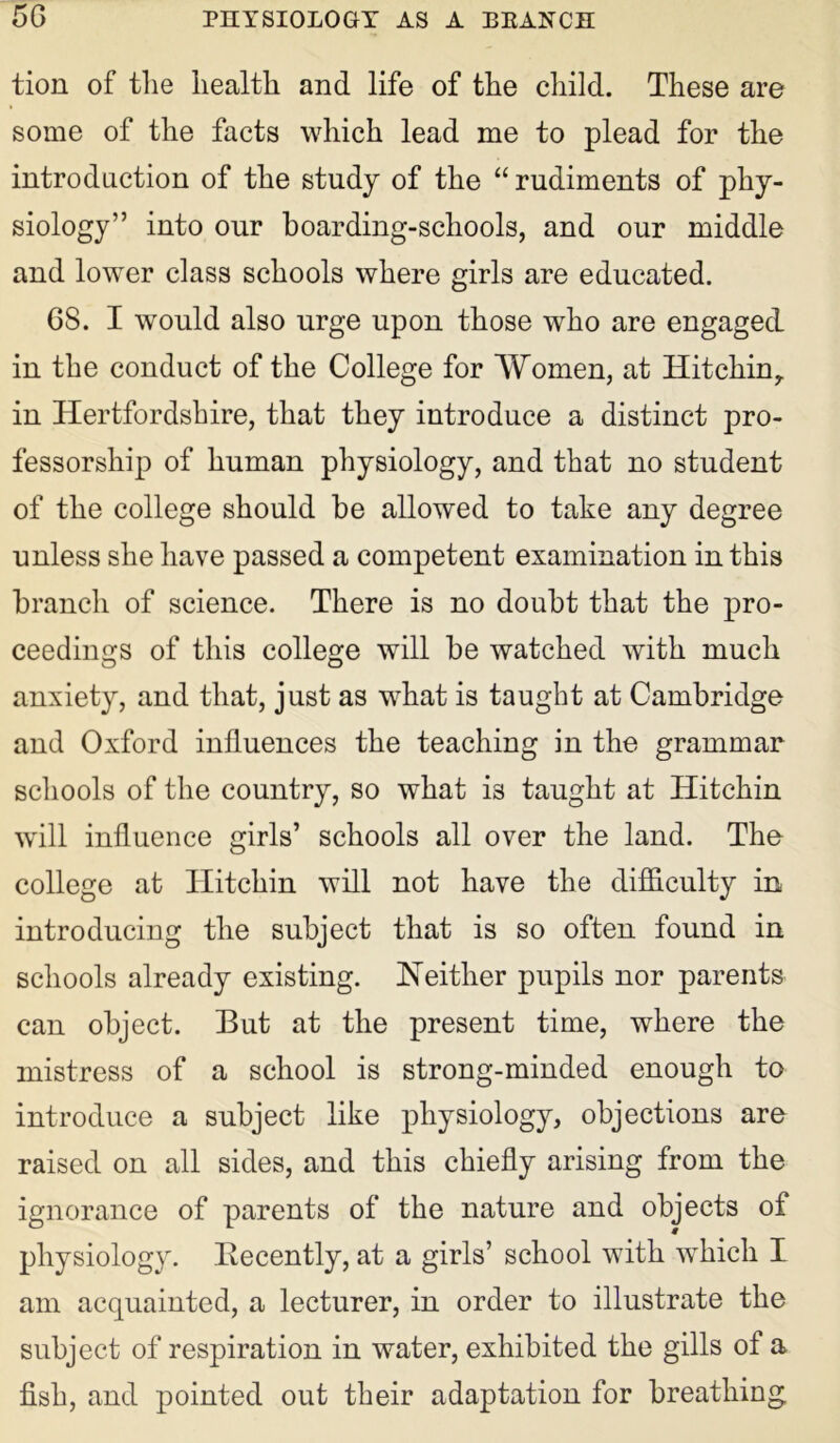 tion of the health and life of the child. These are some of the facts which lead me to plead for the introduction of the study of the “ rudiments of phy- siology” into our boarding-schools, and our middle and lower class schools where girls are educated. 6S. I would also urge upon those who are engaged in the conduct of the College for Women, at Hitchiny in Hertfordshire, that they introduce a distinct pro- fessorship of human physiology, and that no student of the college should he allowed to take any degree unless she have passed a competent examination in this branch of science. There is no doubt that the pro- ceedings of this college will be watched with much anxiety, and that, just as what is taught at Cambridge and Oxford influences the teaching in the grammar schools of the country, so what is taught at Hitchin will influence girls’ schools all over the land. The college at TIitchin will not have the difficulty in introducing the subject that is so often found in schools already existing. Neither pupils nor parents can object. But at the present time, where the mistress of a school is strong-minded enough to introduce a subject like physiology, objections are raised on all sides, and this chiefly arising from the ignorance of parents of the nature and objects of physiology. Recently, at a girls’ school with which I am acquainted, a lecturer, in order to illustrate the subject of respiration in water, exhibited the gills of a fish, and pointed out their adaptation for breathing