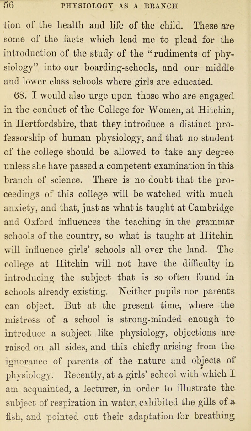 tion of the health and life of the child. These are some of the facts which lead me to plead for the introduction of the study of the “ rudiments of phy- siology” into our boarding-schools, and our middle and lower class schools where girls are educated. 6S. I would also urge upon those who are engaged in the conduct of the College for Women, at Hitchiny in Hertfordshire, that they introduce a distinct pro- fessorship of human physiology, and that no student of the college should he allowed to take any degree unless she have passed a competent examination in this branch of science. There is no doubt that the pro- ceedings of this college will be watched with much anxiety, and that, just as what is taught at Cambridge and Oxford influences the teaching in the grammar schools of the country, so what is taught at Hitchin will influence girls’ schools all over the land. The college at TIitchin will not have the difficulty in introducing the subject that is so often found in schools already existing. Neither pupils nor parents can object. But at the present time, where the mistress of a school is strong-minded enough to introduce a subject like physiology, objections are raised on all sides, and this chiefly arising from the ignorance of parents of the nature and objects of physiology. Recently, at a girls’ school with which I am acquainted, a lecturer, in order to illustrate the subject of respiration in water, exhibited the gills of a fish, and pointed out their adaptation for breathing