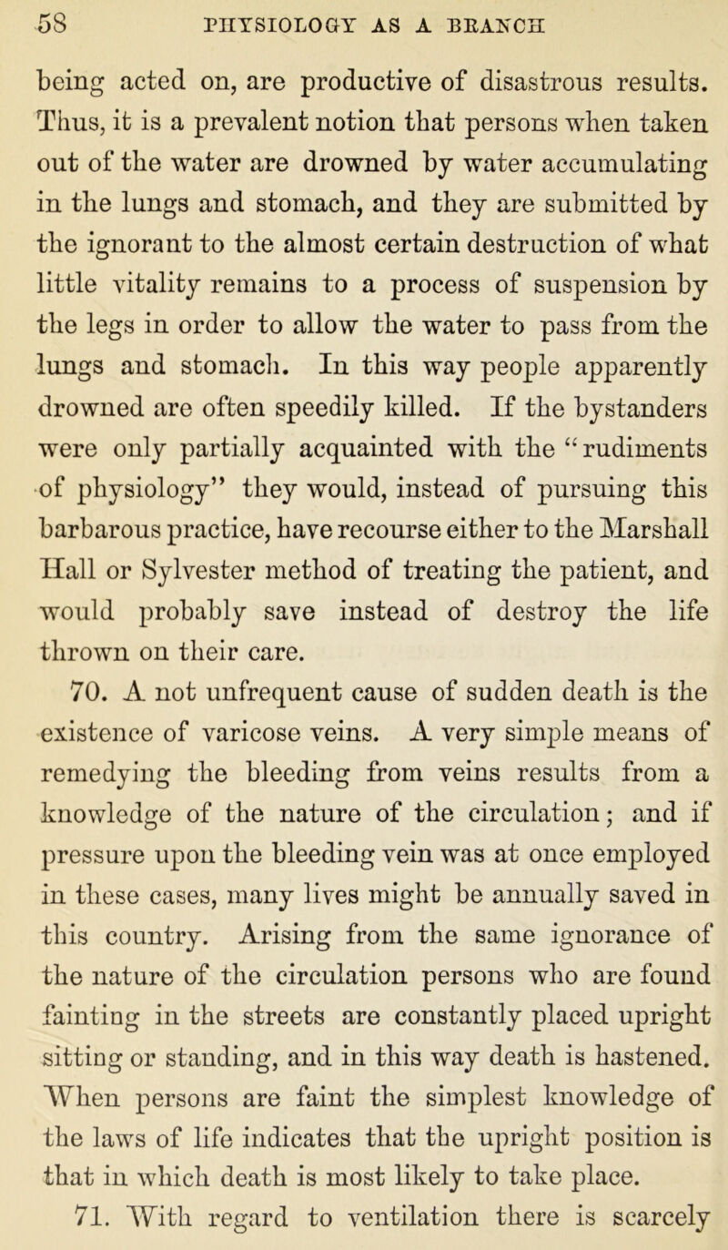 being acted on, are productive of disastrous results. Thus, it is a prevalent notion that persons when taken out of the water are drowned by water accumulating in the lungs and stomach, and they are submitted by the ignorant to the almost certain destruction of what little vitality remains to a process of suspension by the legs in order to allow the water to pass from the lungs and stomach. In this way people apparently drowned are often speedily killed. If the bystanders were only partially acquainted with the “ rudiments of physiology” they would, instead of pursuing this barbarous practice, have recourse either to the Marshall Hall or Sylvester method of treating the patient, and would probably save instead of destroy the life thrown on their care. 70. A not unfrequent cause of sudden death is the existence of varicose veins. A very simple means of remedying the bleeding from veins results from a knowledge of the nature of the circulation; and if pressure upon the bleeding vein was at once employed in these cases, many lives might be annually saved in this country. Arising from the same ignorance of the nature of the circulation persons who are found fainting in the streets are constantly placed upright sitting or standing, and in this way death is hastened. When persons are faint the simplest knowledge of the laws of life indicates that the upright position is that in which death is most likely to take place. 71. With regard to ventilation there is scarcely