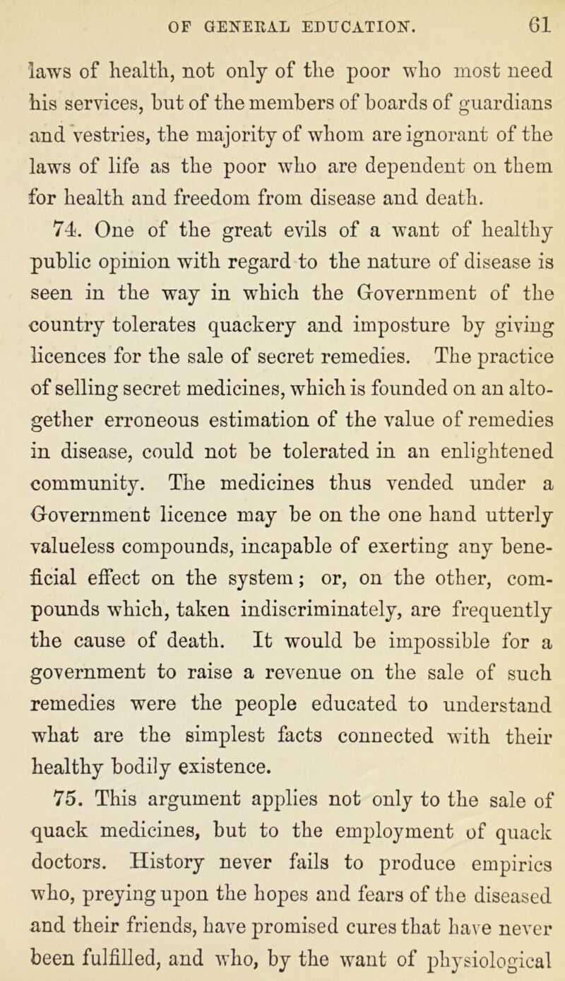 laws of health, not only of the poor who most need his services, but of the members of boards of guardians and vestries, the majority of whom are ignorant of the laws of life as the poor who are dependent on them for health and freedom from disease and death. 74. One of the great evils of a want of healthy public opinion with regard to the nature of disease is seen in the way in which the Government of the country tolerates quackery and imposture by giving licences for the sale of secret remedies. The practice of selling secret medicines, which is founded on an alto- gether erroneous estimation of the value of remedies in disease, could not be tolerated in an enlightened community. The medicines thus vended under a Government licence may be on the one hand utterly valueless compounds, incapable of exerting any bene- ficial effect on the system; or, on the other, com- pounds which, taken indiscriminately, are frequently the cause of death. It would be impossible for a government to raise a revenue on the sale of such remedies were the people educated to understand what are the simplest facts connected with their healthy bodily existence. 75. This argument applies not only to the sale of quack medicines, but to the employment of quack doctors. History never fails to produce empirics who, preying upon the hopes and fears of the diseased and their friends, have promised cures that have never been fulfilled, and who, by the want of physiological