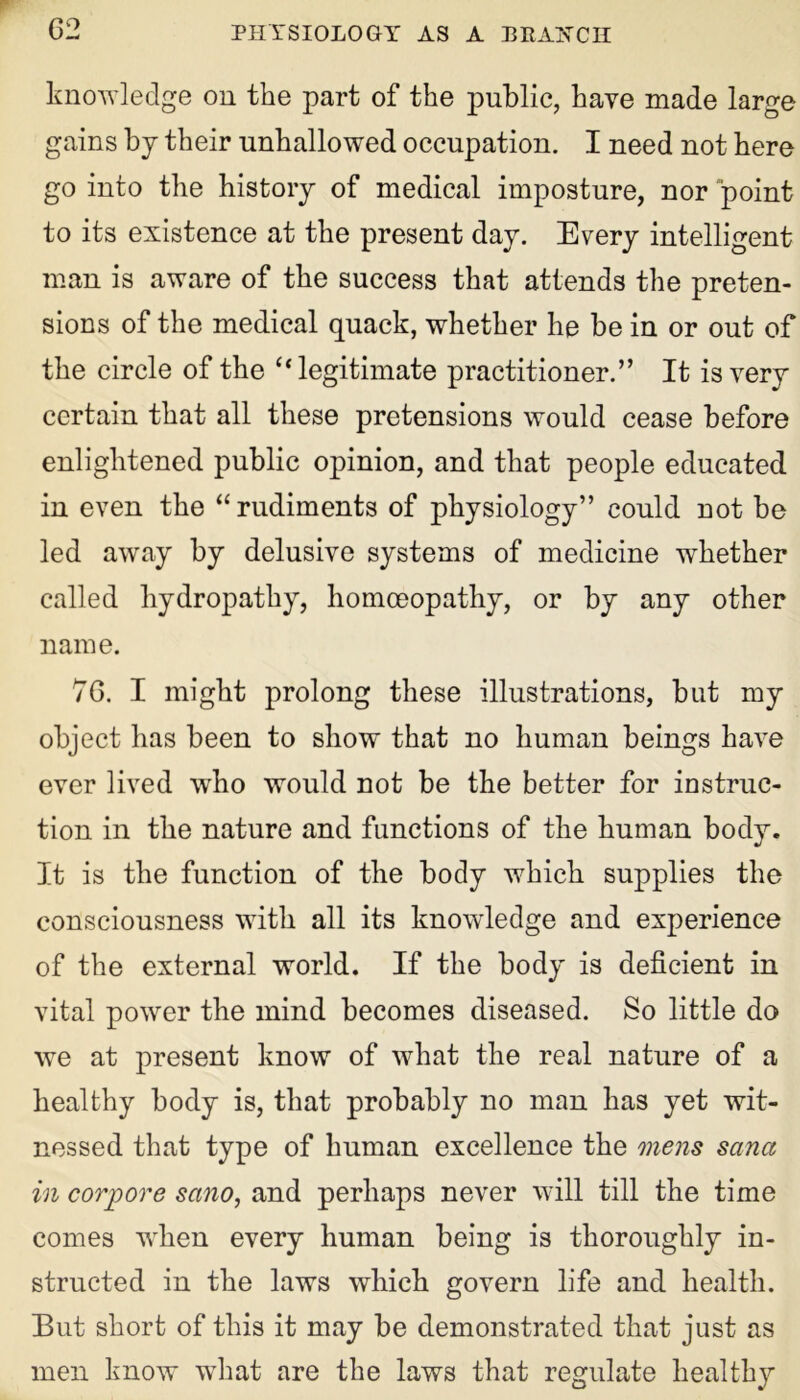 knowledge on the part of the public, have made large gains by their unhallowed occupation. I need not here go into the history of medical imposture, nor point to its existence at the present day. Every intelligent man is aware of the success that attends the preten- sions of the medical quack, whether he be in or out of the circle of the “ legitimate practitioner.” It is very certain that all these pretensions would cease before enlightened public opinion, and that people educated in even the “rudiments of physiology” could not be led away by delusive systems of medicine whether called hydropathy, homoeopathy, or by any other name. 76. I might prolong these illustrations, but my object has been to show that no human beings have ever lived who would not be the better for instruc- tion in the nature and functions of the human body. It is the function of the body which supplies the consciousness with all its knowledge and experience of the external world. If the body is deficient in vital power the mind becomes diseased. So little do we at present know of what the real nature of a healthy body is, that probably no man has yet wit- nessed that type of human excellence the mens Sana in corjpore sano, and perhaps never will till the time comes wrhen every human being is thoroughly in- structed in the laws which govern life and health. But short of this it may be demonstrated that just as men know what are the laws that regulate healthy