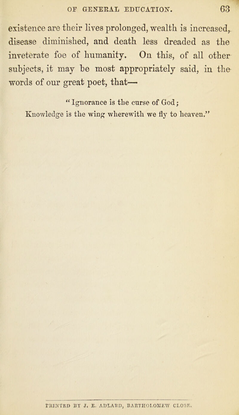 existence are their lives prolonged, wealth is increased, disease diminished, and death less dreaded as the inveterate foe of humanity. On this, of all other subjects, it may he most appropriately said, in the words of our great poet, that— “ Ignorance is the curse of God; Knowledge is the wing wherewith we fly to heaven.5' ntintEI) BY J. E. ADLARD, BARTHOLOMEW CLOSE.