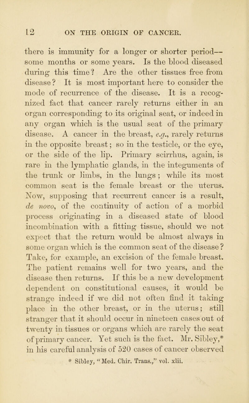 there is immunity for a longer or shorter period— some months or some years. Is the blood diseased during this time ? Are the other tissues free from disease ? It is most important here to consider the mode of recurrence of the disease. It is a recog- nized fact that cancer rarely returns either in an organ corresponding to its original seat, or indeed in any organ which is the usual seat of the primary disease. A cancer in the breast, e.g., rarely returns in the opposite breast; so in the testicle, or the eye, or the side of the lip. Primary scirrlius, again, is rare in the lymphatic glands, in the integuments of the trunk or .limbs, in the lungs ; while its most common seat is the female breast or the uterus. Now, supposing that recurrent cancer is a result, cle novo, of the continuity of action of a morbid process originating in a diseased state of blood incombination with a fitting tissue, should we not expect that the return would be almost always in some organ which is the common seat of the disease ? Take, for example, an excision of the female breast. The patient remains well for two years, and the disease then returns. If this be a new development dependent on constitutional causes, it would be strange indeed if we did not often find it taking place in the other breast, or in the uterus; still stranger that it should occur in nineteen cases out of twenty in tissues or organs which are rarely the seat of primary cancer. Yet such is the fact. Mr. Sibley,* in his careful analysis of 520 cases of cancer observed * Sibley, “Med. Chir. Trans.,” vol. xlii.
